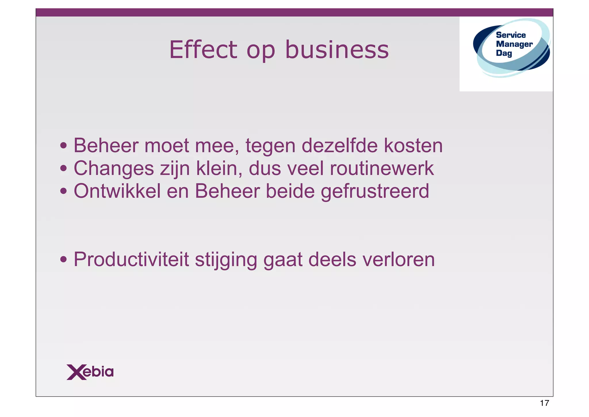 Effect op business


• Beheer moet mee, tegen dezelfde kosten
• Changes zijn klein, dus veel routinewerk
• Ontwikkel en Beheer beide gefrustreerd

• Productiviteit stijging gaat deels verloren




                                                17
 