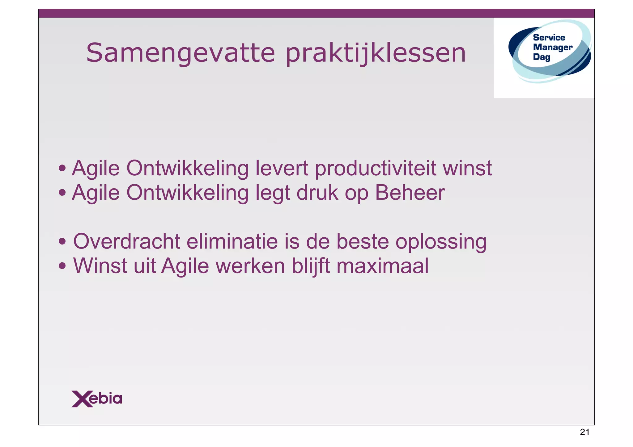 Samengevatte praktijklessen



• Agile Ontwikkeling levert productiviteit winst
• Agile Ontwikkeling legt druk op Beheer
• Overdracht eliminatie is de beste oplossing
• Winst uit Agile werken blijft maximaal




                                                   21
 