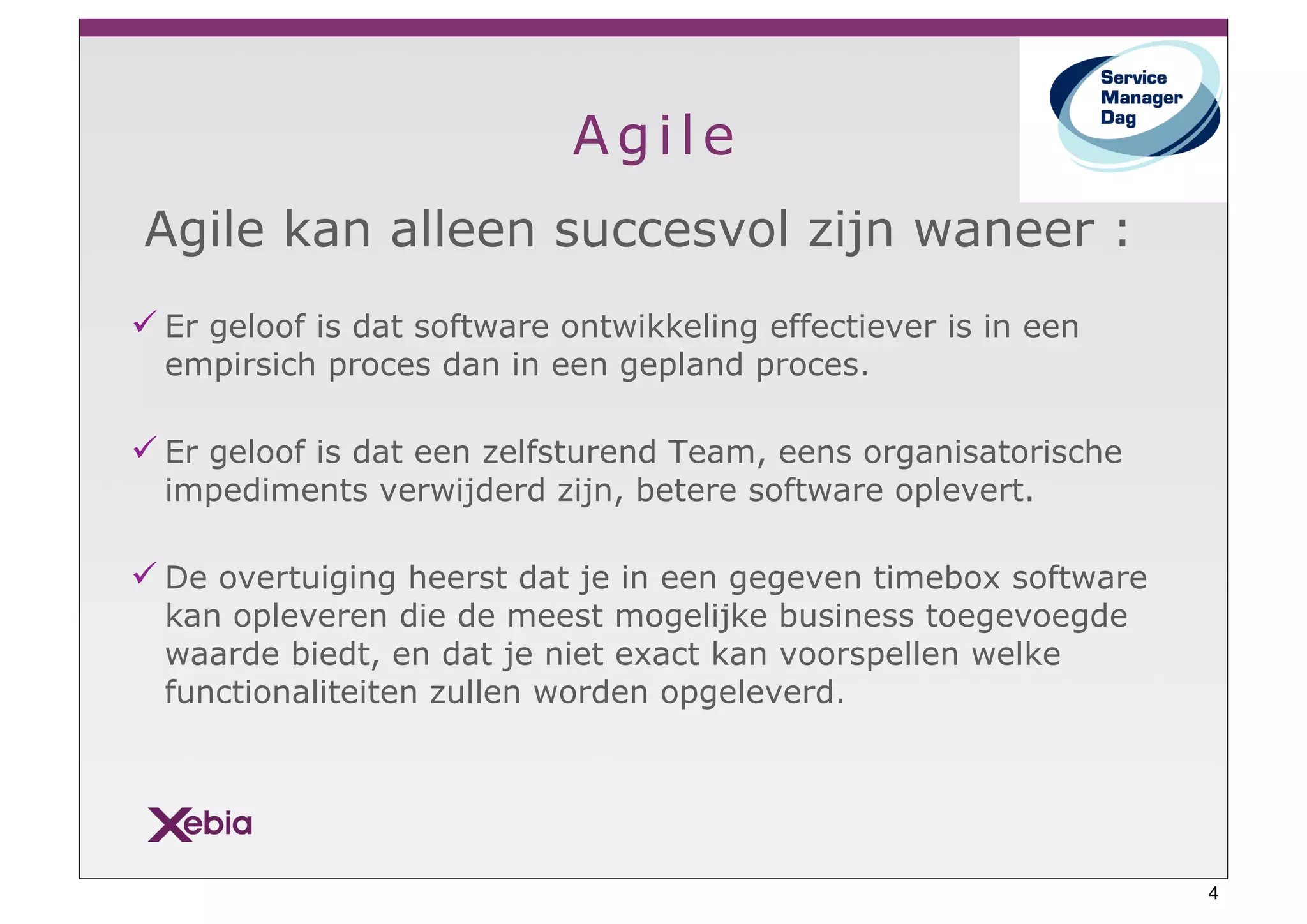 Agile
Agile kan alleen succesvol zijn waneer :
" Er geloof is dat software ontwikkeling effectiever is in een
  empirsich proces dan in een gepland proces.

" Er geloof is dat een zelfsturend Team, eens organisatorische
  impediments verwijderd zijn, betere software oplevert.

" De overtuiging heerst dat je in een gegeven timebox software
  kan opleveren die de meest mogelijke business toegevoegde
  waarde biedt, en dat je niet exact kan voorspellen welke
  functionaliteiten zullen worden opgeleverd.




                                                                 4
 