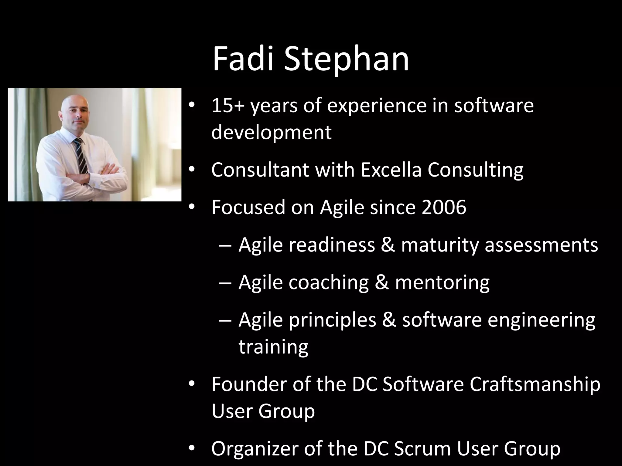 Fadi Stephan
• 15+ years of experience in software
development
• Consultant with Excella Consulting
• Focused on Agile since 2006
– Agile readiness & maturity assessments
– Agile coaching & mentoring
– Agile principles & software engineering
training
• Founder of the DC Software Craftsmanship
User Group
• Organizer of the DC Scrum User Group
