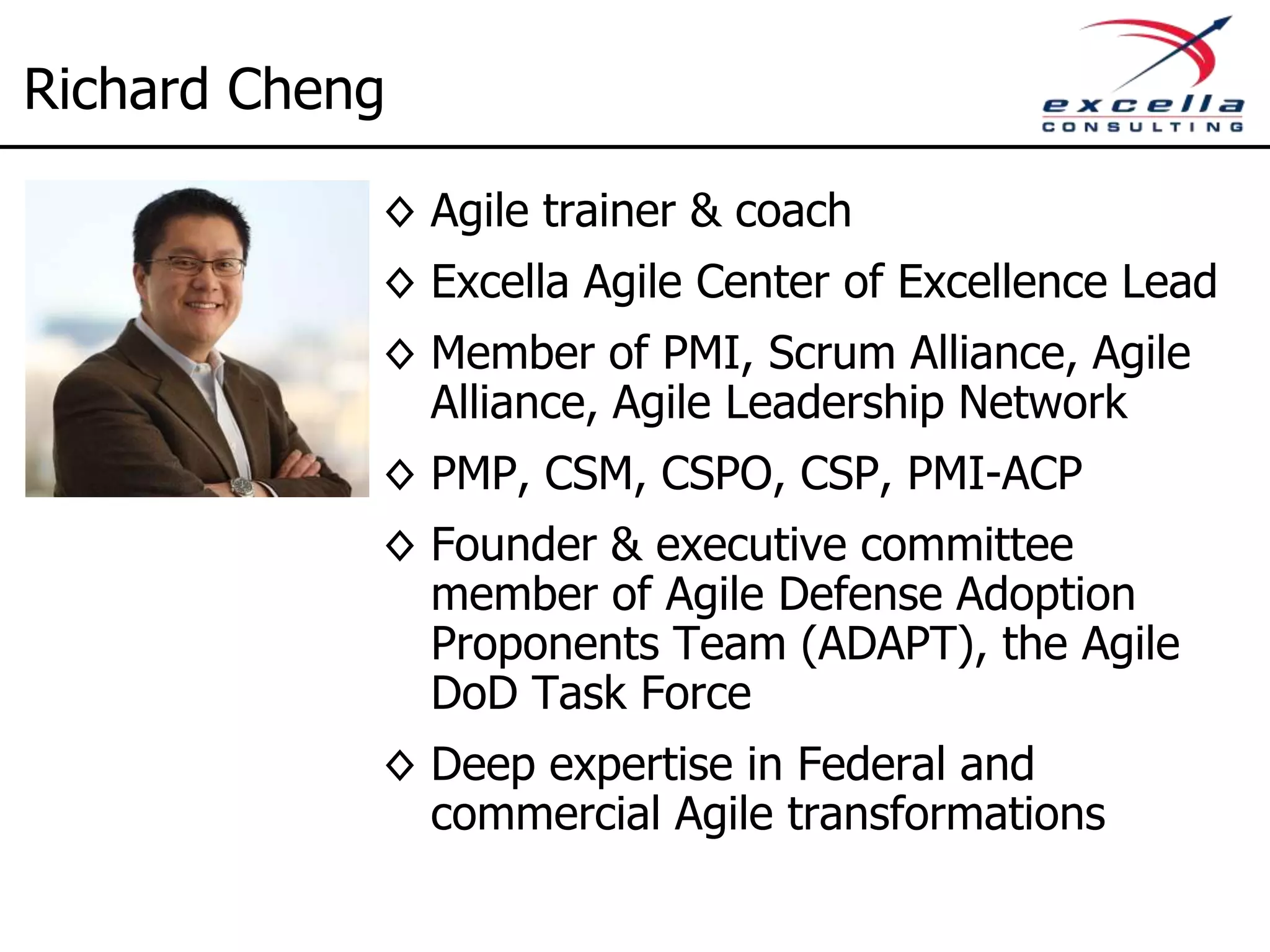 Richard Cheng ◊ Agile trainer & coach ◊ Excella Agile Center of Excellence Lead ◊ Member of PMI, Scrum Alliance, Agile Alliance, Agile Leadership Network ◊ CST, PMP, CSM, CSPO, CSP, PMI-ACP ◊ Founder & executive committee member of Agile Defense Adoption Proponents Team (ADAPT), the Agile DoD Task Force ◊ Deep expertise in Federal and commercial Agile transformations 