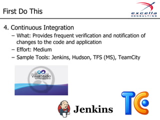 First Do This 
4. Continuous Integration 
– What: Provides frequent verification and notification of 
changes to the code and application 
– Effort: Medium 
– Sample Tools: Jenkins, Hudson, TFS (MS), TeamCity 
 
