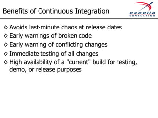 Benefits of Continuous Integration 
◊ Avoids last-minute chaos at release dates 
◊ Early warnings of broken code 
◊ Early warning of conflicting changes 
◊ Immediate testing of all changes 
◊ High availability of a "current" build for testing, 
demo, or release purposes 
 