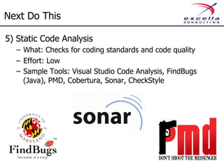 Next Do This 
5) Static Code Analysis 
– What: Checks for coding standards and code quality 
– Effort: Low 
– Sample Tools: Visual Studio Code Analysis, FindBugs 
(Java), PMD, Cobertura, Sonar, CheckStyle 
 
