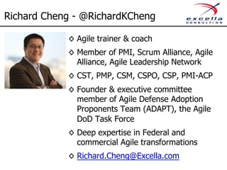 Richard Cheng - @RichardKCheng 
◊ Agile trainer & coach 
◊ Member of PMI, Scrum Alliance, Agile 
Alliance, Agile Leadership Network 
◊ CST, PMP, CSM, CSPO, CSP, PMI-ACP 
◊ Founder & executive committee 
member of Agile Defense Adoption 
Proponents Team (ADAPT), the Agile 
DoD Task Force 
◊ Deep expertise in Federal and 
commercial Agile transformations 
◊ Richard.Cheng@Excella.com 
 