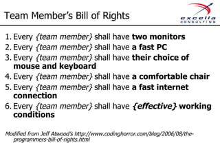 Team Member’s Bill of Rights 
1. Every {team member} shall have two monitors 
2. Every {team member} shall have a fast PC 
3. Every {team member} shall have their choice of 
mouse and keyboard 
4. Every {team member} shall have a comfortable chair 
5. Every {team member} shall have a fast internet 
connection 
6. Every {team member} shall have {effective} working 
conditions 
Modified from Jeff Atwood’s http://www.codinghorror.com/blog/2006/08/the-programmers- 
bill-of-rights.html 
 