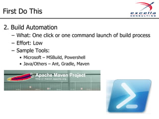 First Do This 
2. Build Automation 
– What: One click or one command launch of build process 
– Effort: Low 
– Sample Tools: 
• Microsoft – MSBuild, Powershell 
• Java/Others – Ant, Gradle, Maven 
 