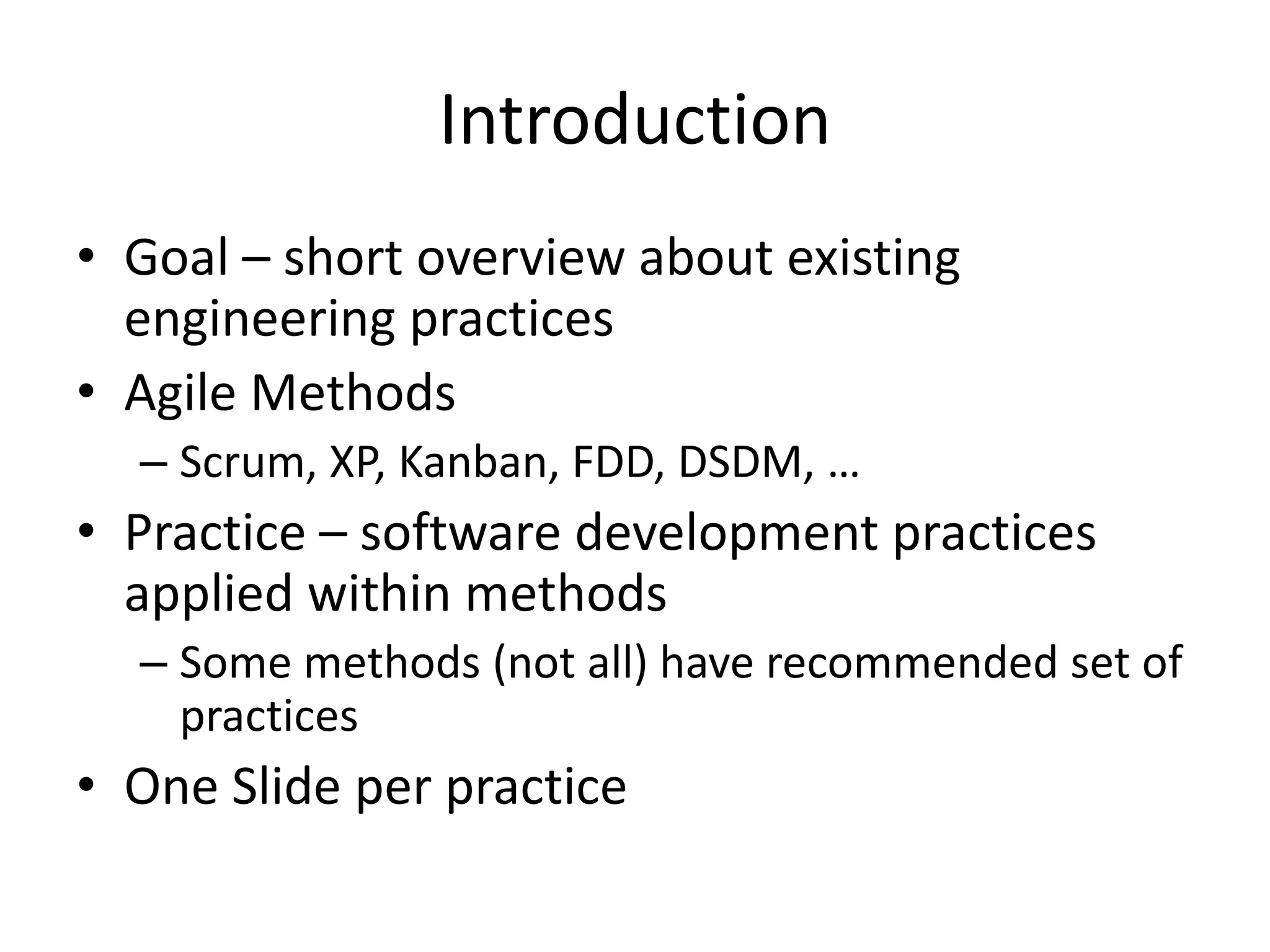Introduction
• Goal – short overview about existing
engineering practices
• Agile Methods
– Scrum, XP, Kanban, FDD, DSDM, …
• Practice – software development practices
applied within methods
– Some methods (not all) have recommended set of
practices
• One Slide per practice
 