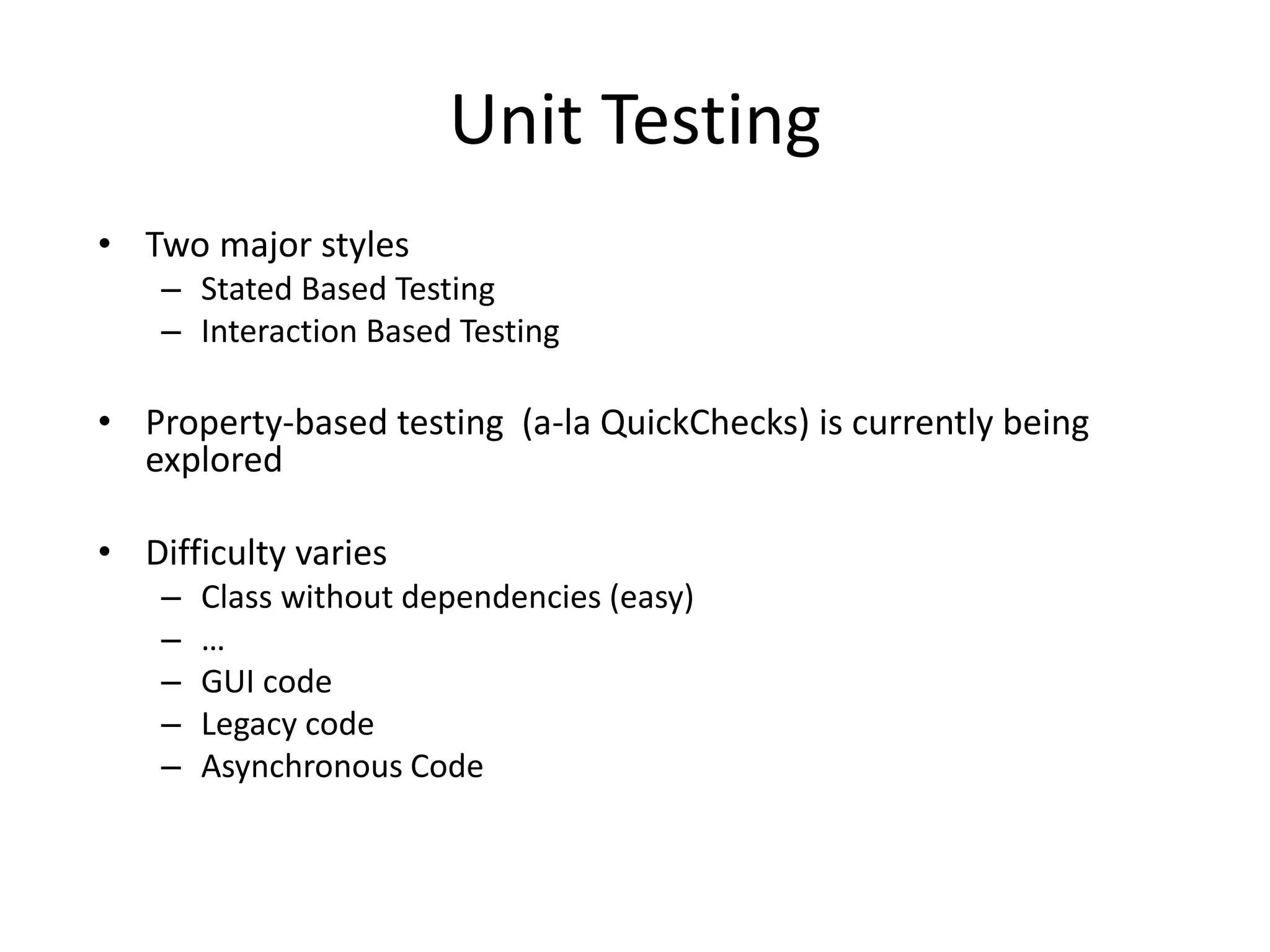 Unit Testing
• Two major styles
– Stated Based Testing
– Interaction Based Testing
• Property-based testing (a-la QuickChecks) is currently being
explored
• Difficulty varies
– Class without dependencies (easy)
– …
– GUI code
– Legacy code
– Asynchronous Code
 