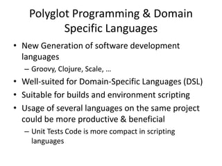 Polyglot Programming & Domain
Specific Languages
• New Generation of software development
languages
– Groovy, Clojure, Scale, …
• Well-suited for Domain-Specific Languages (DSL)
• Suitable for builds and environment scripting
• Usage of several languages on the same project
could be more productive & beneficial
– Unit Tests Code is more compact in scripting
languages
 