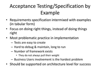 Acceptance Testing/Specification by
Example
• Requirements specification intermixed with examples
(in tabular form)
• Focus on doing right things, instead of doing things
right
• Most problematic practice in implementation
– Tests are easy to create
– Hard to debug & maintain, long to run
– Number of framework exists
• They do not always pull their weight
– Business Users involvement is the hardest problem
• Should be supported on architecture level for success
 