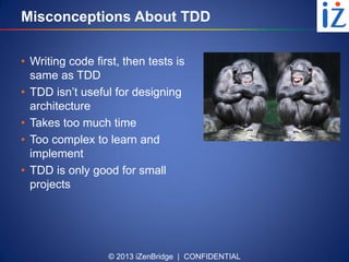 © 2013 iZenBridge | CONFIDENTIAL
Misconceptions About TDD
• Writing code first, then tests is
same as TDD
• TDD isn’t useful for designing
architecture
• Takes too much time
• Too complex to learn and
implement
• TDD is only good for small
projects
 