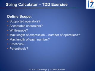 © 2013 iZenBridge | CONFIDENTIAL
String Calculator – TDD Exercise
Define Scope:
• Supported operators?
• Acceptable characters?
• Whitespace?
• Max length of expression – number of operations?
• Max length of each number?
• Fractions?
• Parenthesis?
 