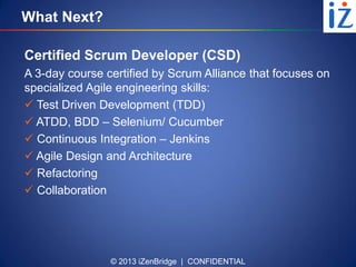 © 2013 iZenBridge | CONFIDENTIAL
What Next?
Certified Scrum Developer (CSD)
A 3-day course certified by Scrum Alliance that focuses on
specialized Agile engineering skills:
 Test Driven Development (TDD)
 ATDD, BDD – Selenium/ Cucumber
 Continuous Integration – Jenkins
 Agile Design and Architecture
 Refactoring
 Collaboration
 