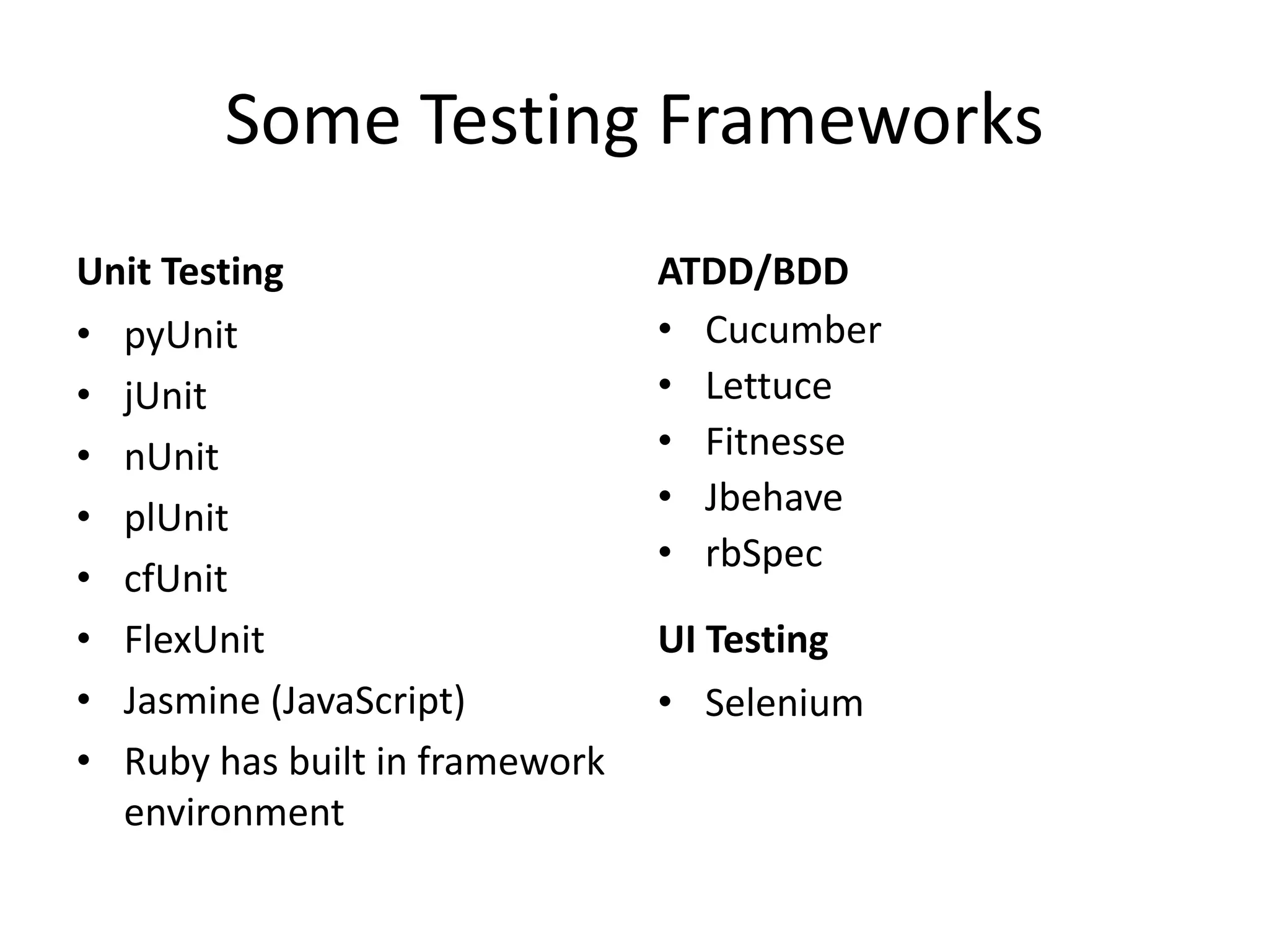 Some Testing Frameworks Unit Testing • pyUnit • jUnit • nUnit • plUnit • cfUnit • FlexUnit • Jasmine (JavaScript) • Ruby has built in framework environment ATDD/BDD • Cucumber • Lettuce • Fitnesse • Jbehave • rbSpec UI Testing • Selenium 