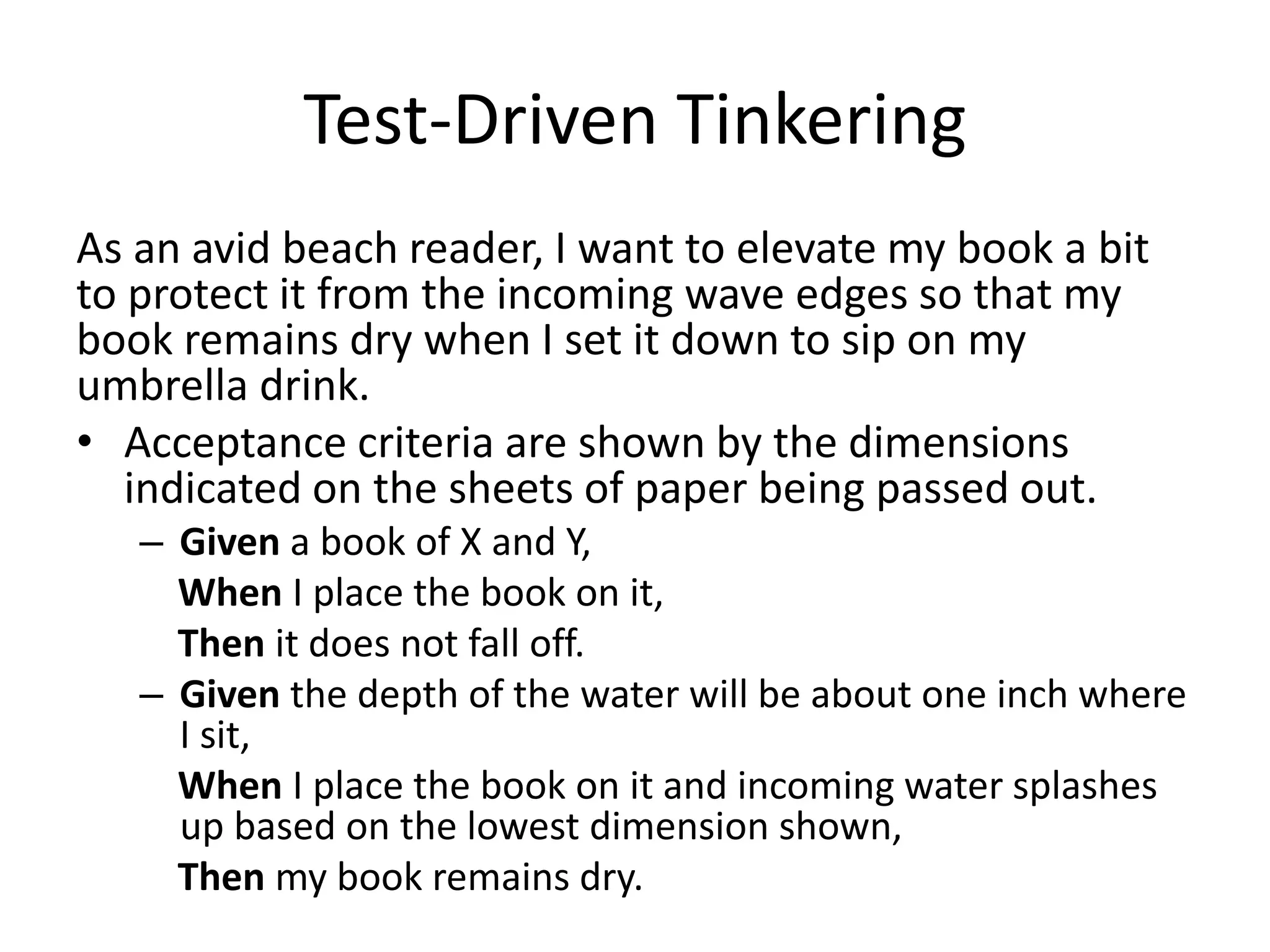 Test-Driven Tinkering As an avid beach reader, I want to elevate my book a bit to protect it from the incoming wave edges so that my book remains dry when I set it down to sip on my umbrella drink. • Acceptance criteria are shown by the dimensions indicated on the sheets of paper being passed out. – Given a book of X and Y, When I place the book on it, Then it does not fall off. – Given the depth of the water will be about one inch where I sit, When I place the book on it and incoming water splashes up based on the lowest dimension shown, Then my book remains dry. 