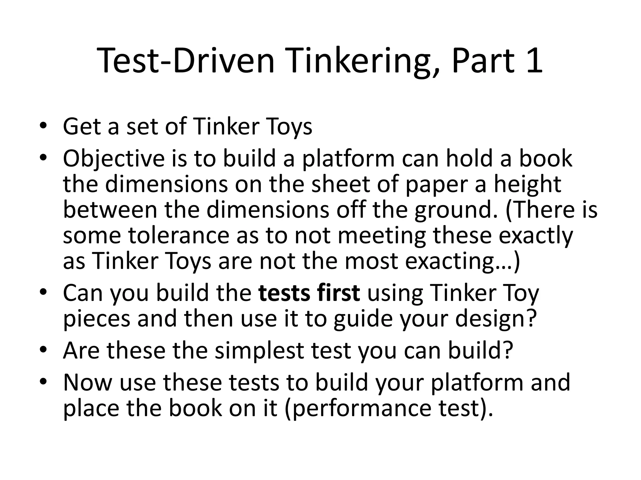 Test-Driven Tinkering, Part 1 • Get a set of Tinker Toys • Objective is to build a platform can hold a book the dimensions on the sheet of paper a height between the dimensions off the ground. (There is some tolerance as to not meeting these exactly as Tinker Toys are not the most exacting…) • Can you build the tests first using Tinker Toy pieces and then use it to guide your design? • Are these the simplest test you can build? • Now use these tests to build your platform and place the book on it (performance test). 