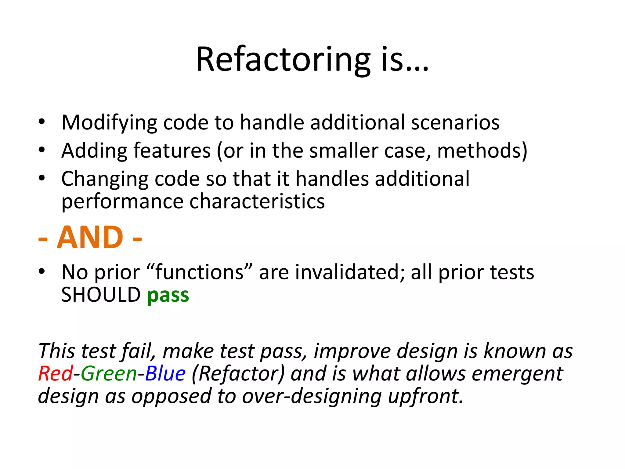 Refactoring is… • Modifying code to handle additional scenarios • Adding features (or in the smaller case, methods) • Changing code so that it handles additional performance characteristics - AND - • No prior “functions” are invalidated; all prior tests SHOULD pass This test fail, make test pass, improve design is known as Red-Green-Blue (Refactor) and is what allows emergent design as opposed to over-designing upfront. 