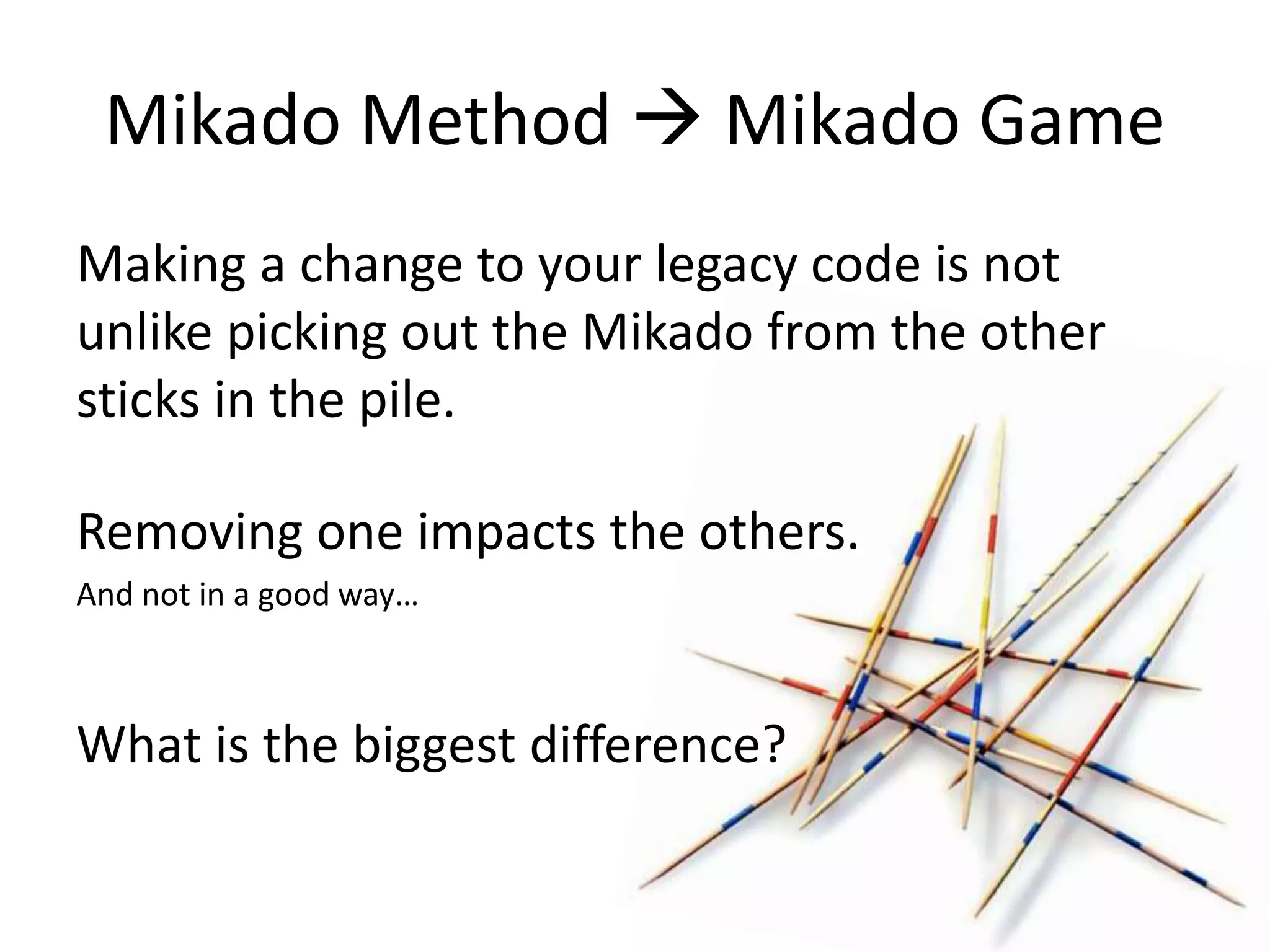 Mikado Method  Mikado Game Making a change to your legacy code is not unlike picking out the Mikado from the other sticks in the pile. Removing one impacts the others. And not in a good way… What is the biggest difference? 