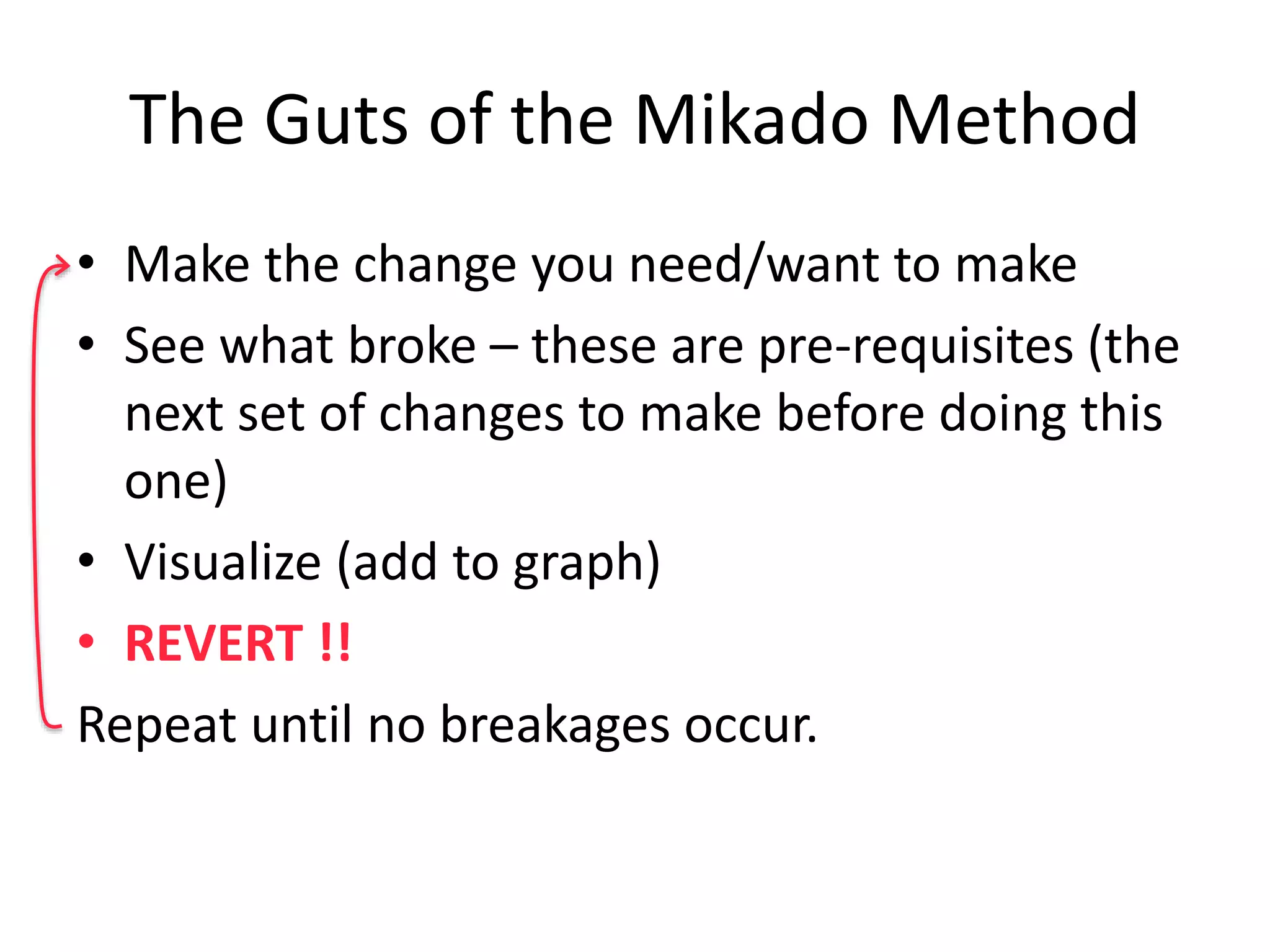 The Guts of the Mikado Method • Make the change you need/want to make • See what broke – these are pre-requisites (the next set of changes to make before doing this one) • Visualize (add to graph) • REVERT !! Repeat until no breakages occur. 