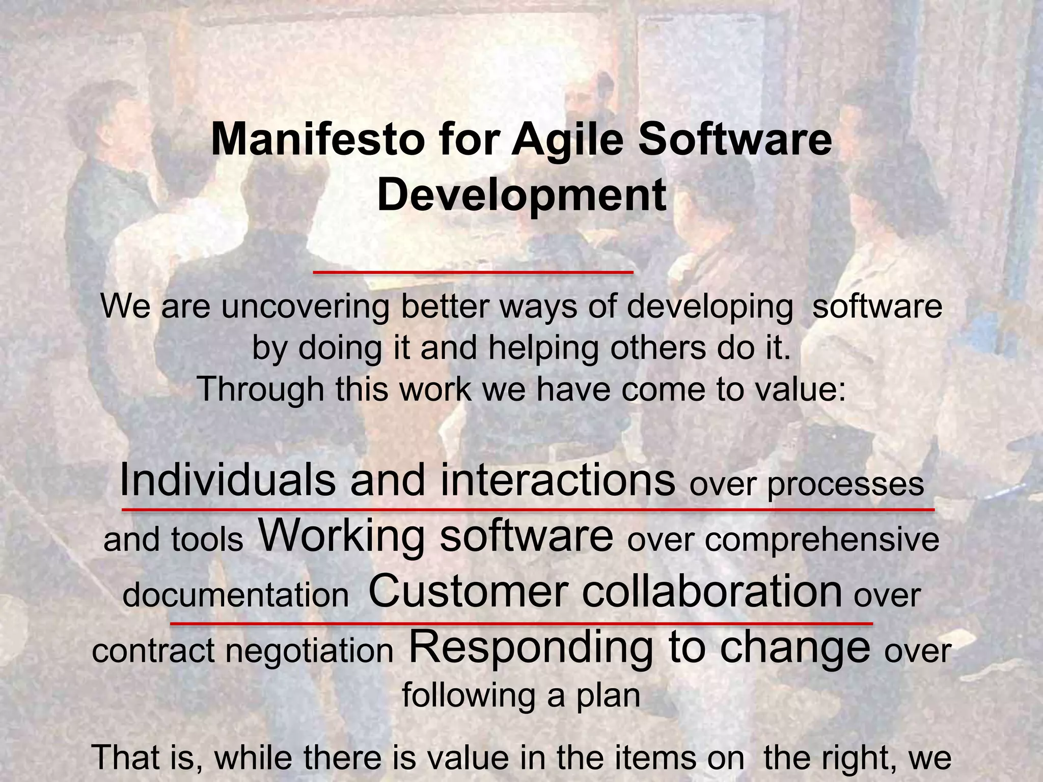 Manifesto for Agile Software Development We are uncovering better ways of developing software by doing it and helping others do it. Through this work we have come to value: Individuals and interactions over processes and tools Working software over comprehensive documentation Customer collaboration over contract negotiation Responding to change over following a plan That is, while there is value in the items on the right, we 