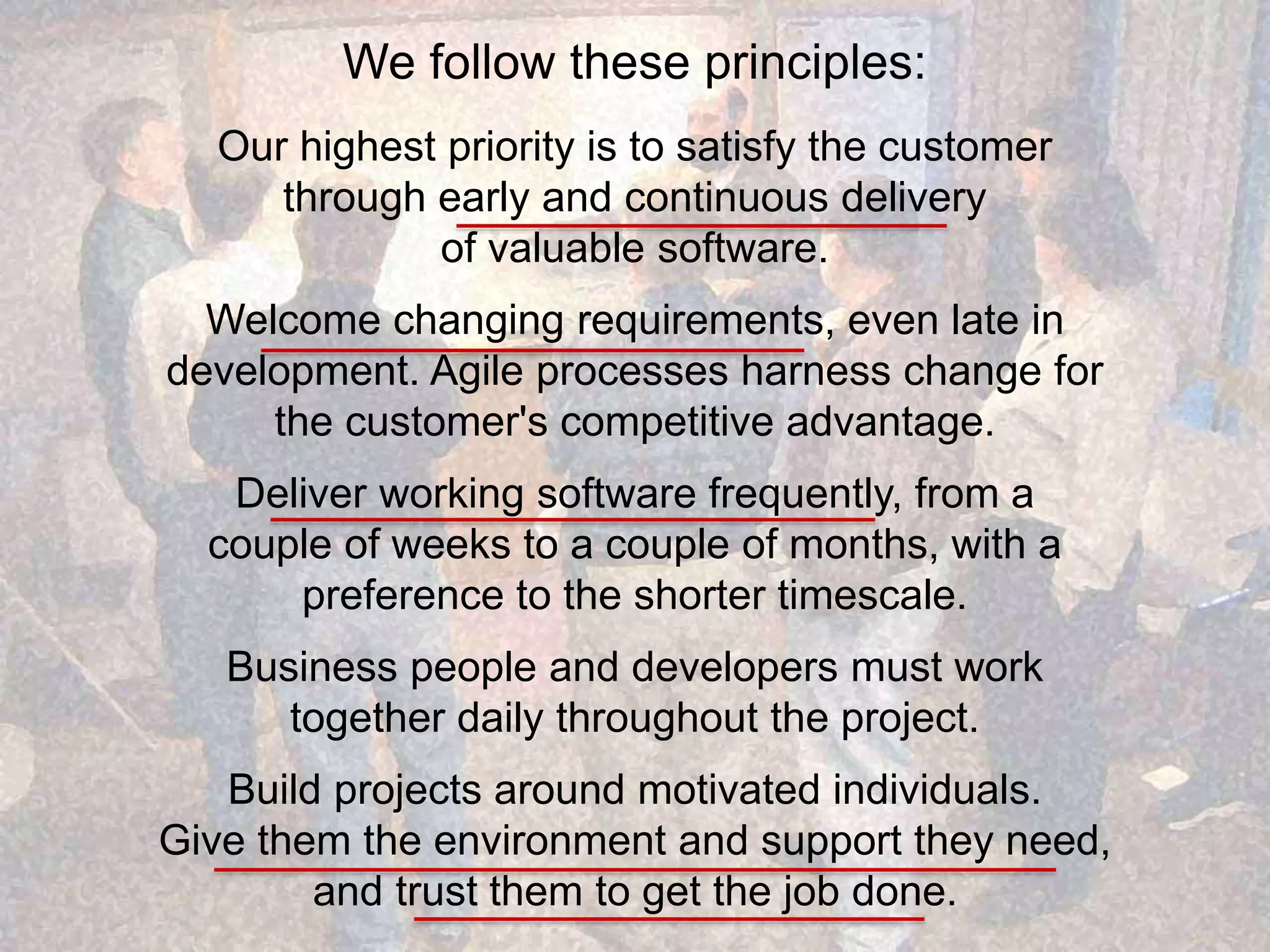 We follow these principles: Our highest priority is to satisfy the customer through early and continuous delivery of valuable software. Welcome changing requirements, even late in development. Agile processes harness change for the customer's competitive advantage. Deliver working software frequently, from a couple of weeks to a couple of months, with a preference to the shorter timescale. Business people and developers must work together daily throughout the project. Build projects around motivated individuals. Give them the environment and support they need, and trust them to get the job done. 