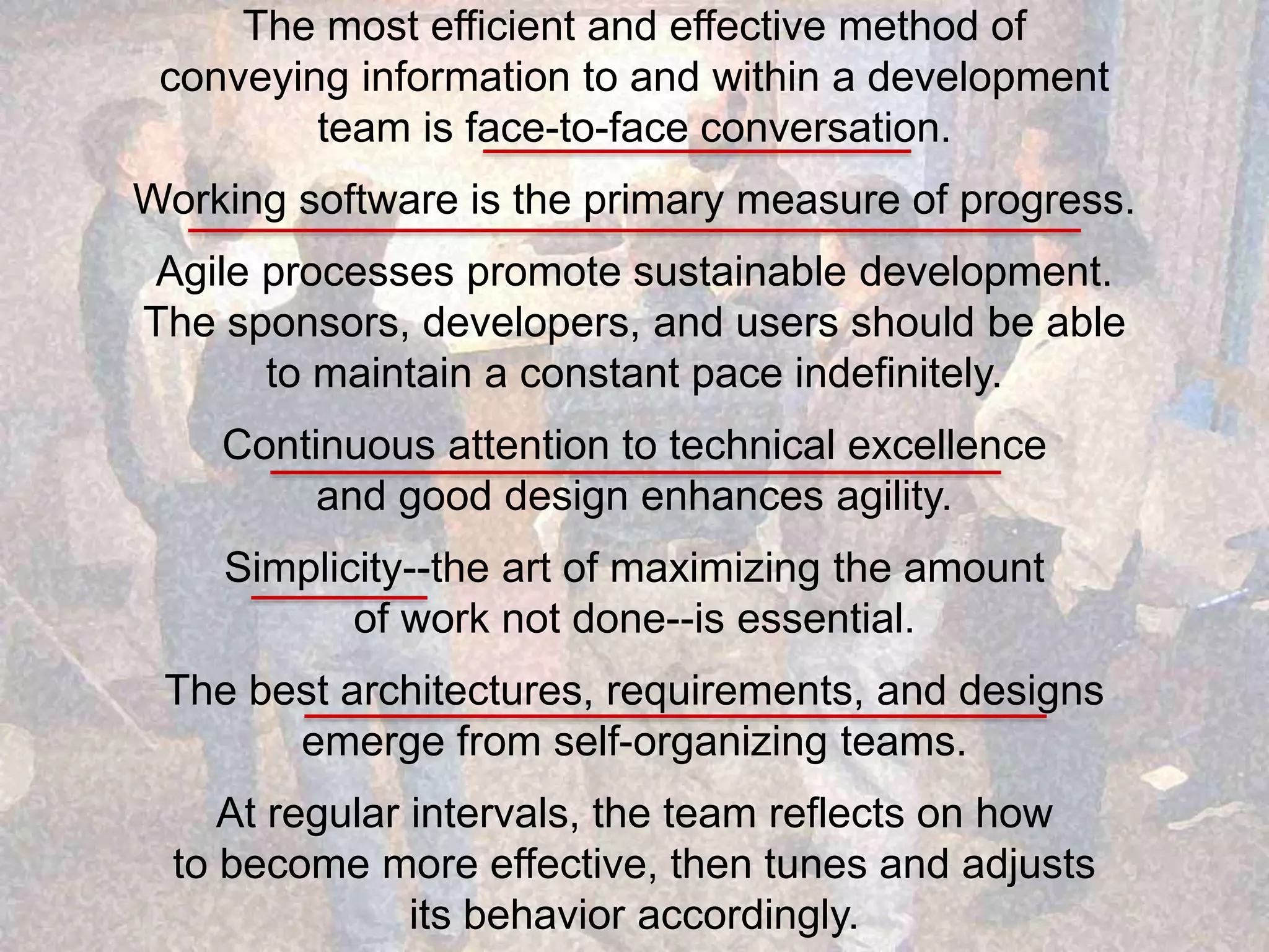 The most efficient and effective method of conveying information to and within a development team is face-to-face conversation. Working software is the primary measure of progress. Agile processes promote sustainable development. The sponsors, developers, and users should be able to maintain a constant pace indefinitely. Continuous attention to technical excellence and good design enhances agility. Simplicity--the art of maximizing the amount of work not done--is essential. The best architectures, requirements, and designs emerge from self-organizing teams. At regular intervals, the team reflects on how to become more effective, then tunes and adjusts its behavior accordingly. 