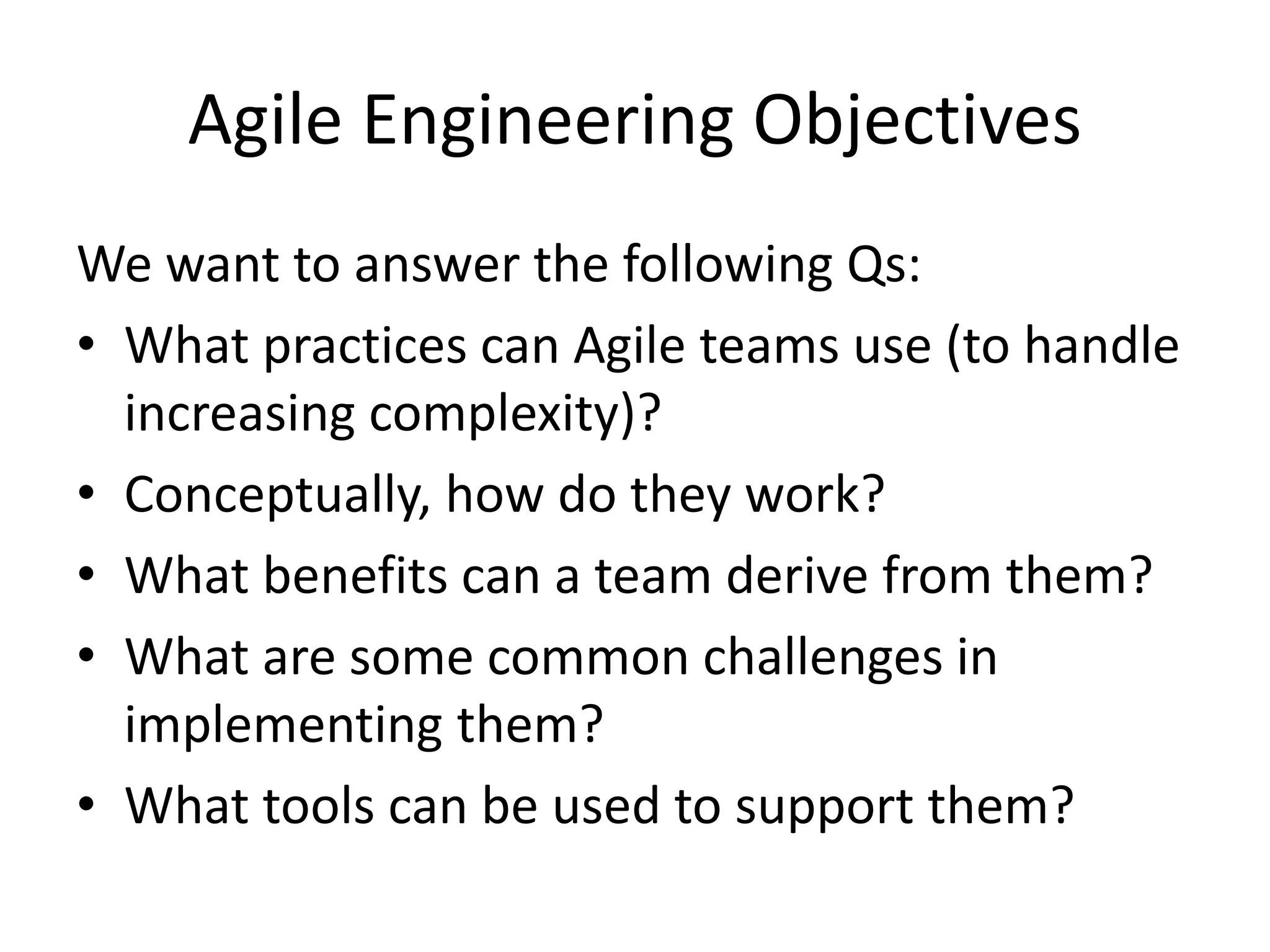 Agile Engineering Objectives We want to answer the following Qs: • What practices can Agile teams use (to handle increasing complexity)? • Conceptually, how do they work? • What benefits can a team derive from them? • What are some common challenges in implementing them? • What tools can be used to support them? 