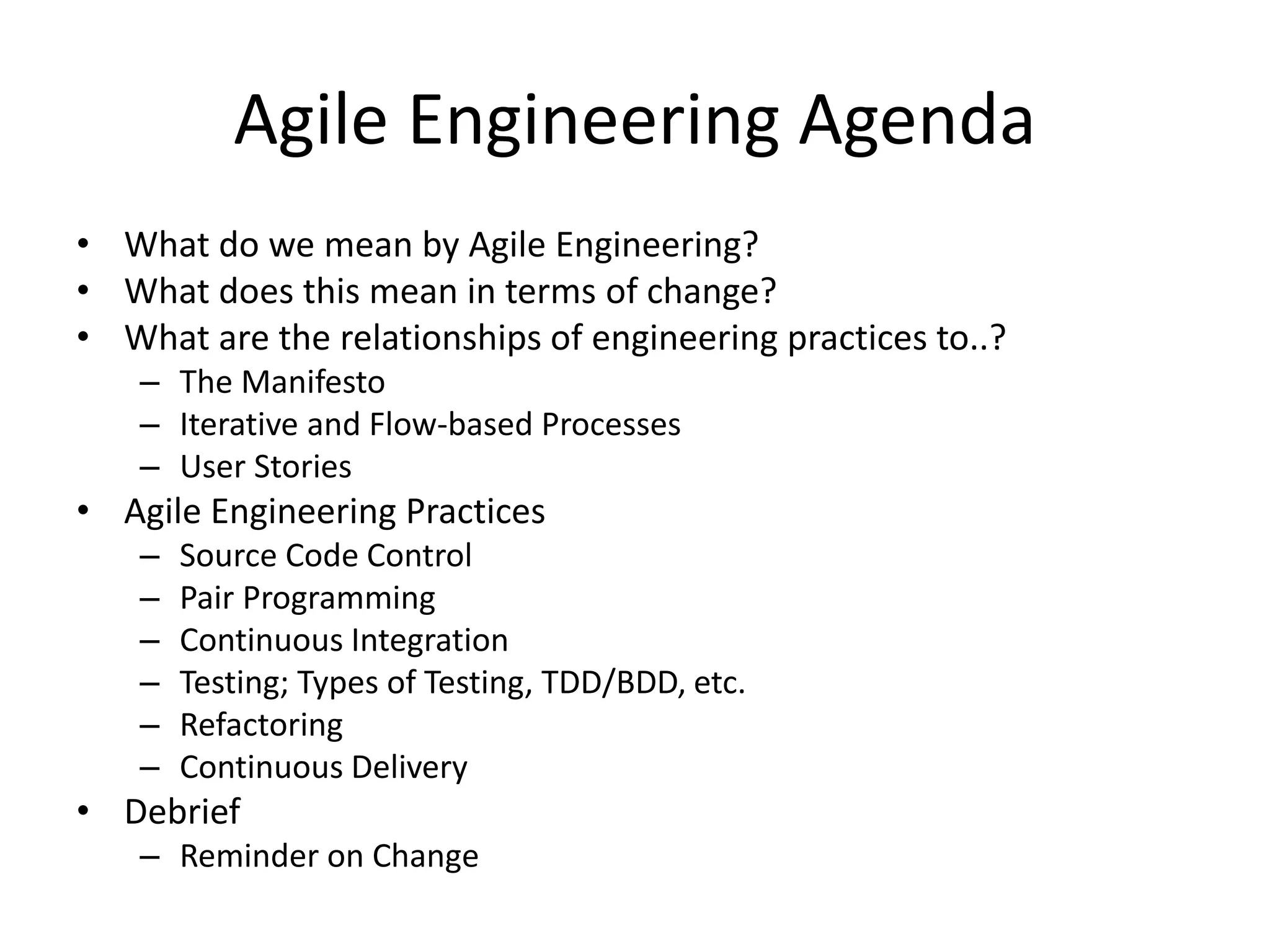 Agile Engineering Agenda • What do we mean by Agile Engineering? • What does this mean in terms of change? • What are the relationships of engineering practices to..? – The Manifesto – Iterative and Flow-based Processes – User Stories • Agile Engineering Practices – Source Code Control – Pair Programming – Continuous Integration – Testing; Types of Testing, TDD/BDD, etc. – Refactoring – Continuous Delivery • Debrief – Reminder on Change 