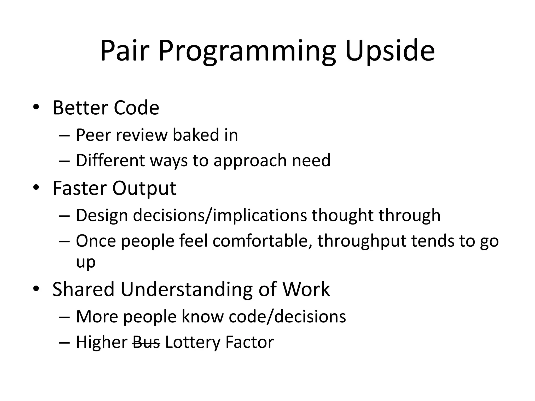 Pair Programming Upside • Better Code – Peer review baked in – Different ways to approach need • Faster Output – Design decisions/implications thought through – Once people feel comfortable, throughput tends to go up • Shared Understanding of Work – More people know code/decisions – Higher Bus Lottery Factor 