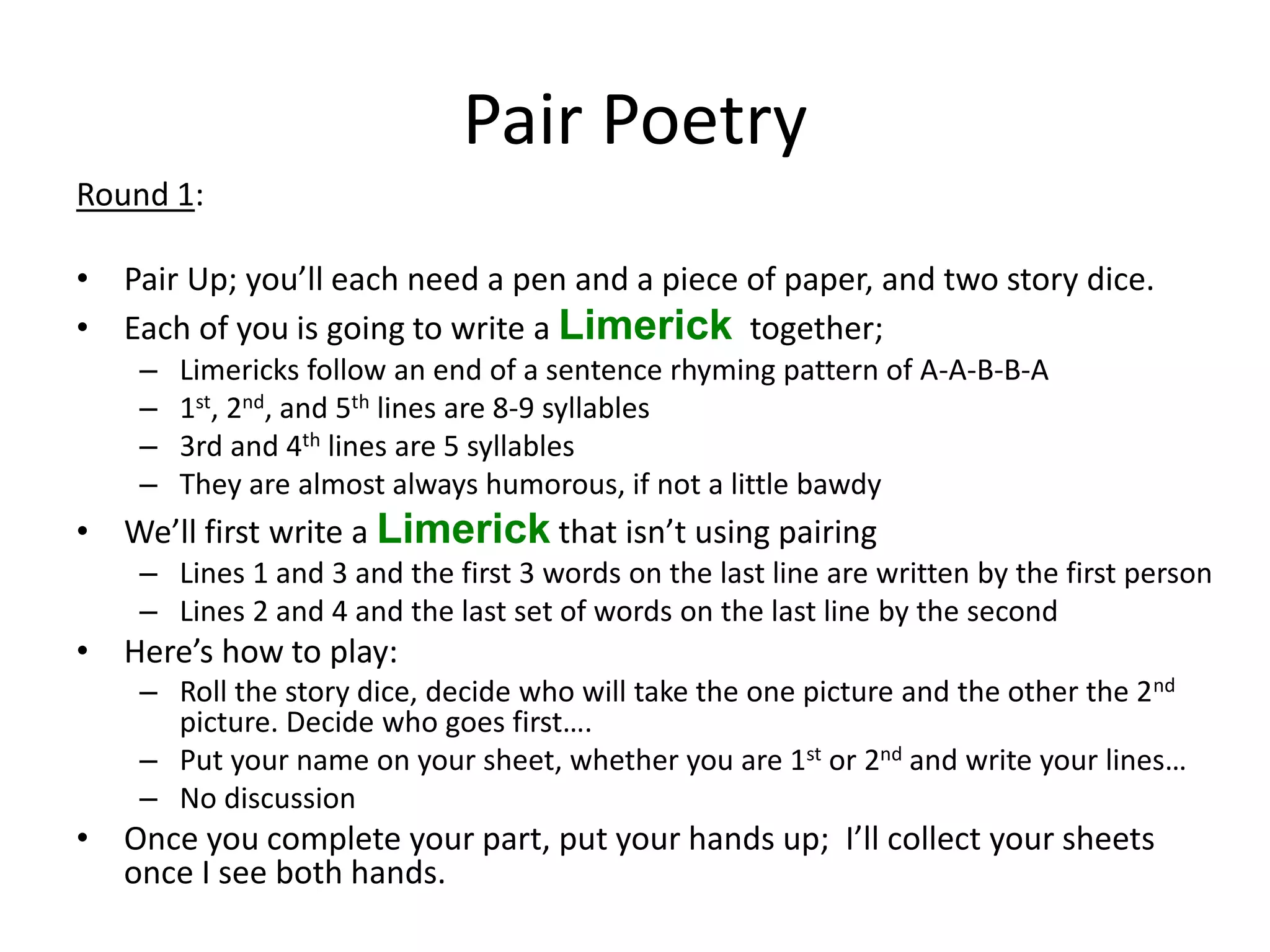 Pair Poetry Round 1: • Pair Up; you’ll each need a pen and a piece of paper, and two story dice. • Each of you is going to write a Limerick together; – Limericks follow an end of a sentence rhyming pattern of A-A-B-B-A – 1st, 2nd, and 5th lines are 8-9 syllables – 3rd and 4th lines are 5 syllables – They are almost always humorous, if not a little bawdy • We’ll first write a Limerick that isn’t using pairing – Lines 1 and 3 and the first 3 words on the last line are written by the first person – Lines 2 and 4 and the last set of words on the last line by the second • Here’s how to play: – Roll the story dice, decide who will take the one picture and the other the 2nd picture. Decide who goes first…. – Put your name on your sheet, whether you are 1st or 2nd and write your lines… – No discussion • Once you complete your part, put your hands up; I’ll collect your sheets once I see both hands. 