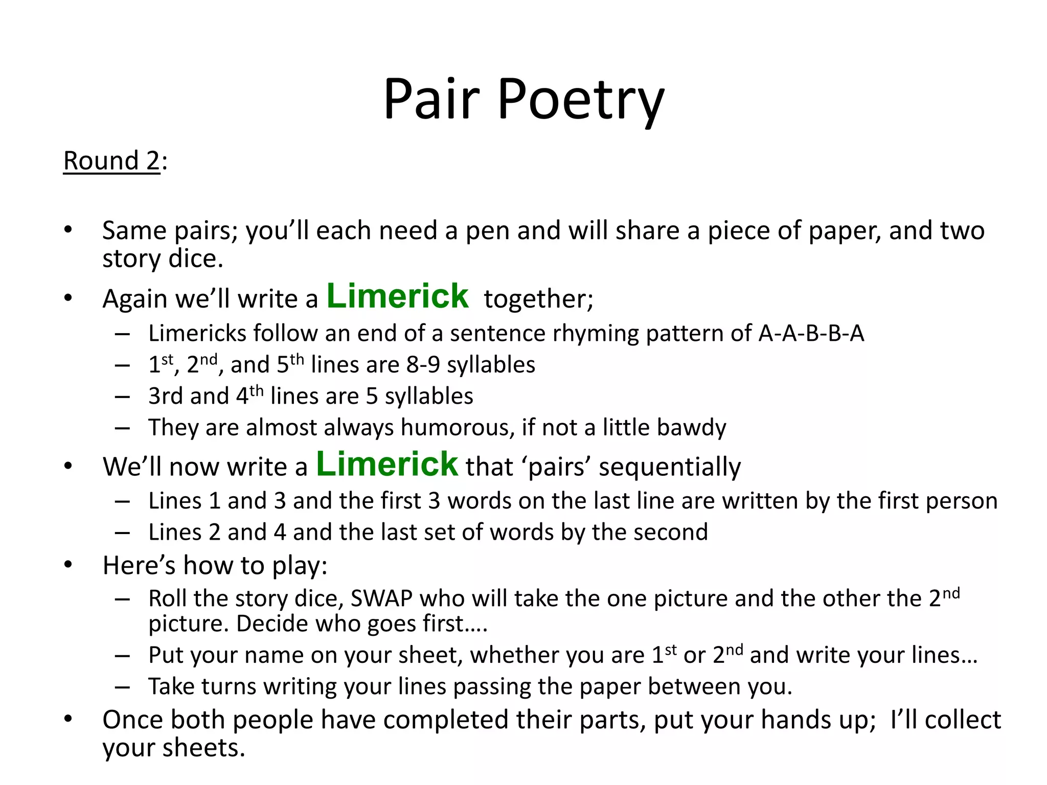 Pair Poetry Round 2: • Same pairs; you’ll each need a pen and will share a piece of paper, and two story dice. • Again we’ll write a Limerick together; – Limericks follow an end of a sentence rhyming pattern of A-A-B-B-A – 1st, 2nd, and 5th lines are 8-9 syllables – 3rd and 4th lines are 5 syllables – They are almost always humorous, if not a little bawdy • We’ll now write a Limerick that ‘pairs’ sequentially – Lines 1 and 3 and the first 3 words on the last line are written by the first person – Lines 2 and 4 and the last set of words by the second • Here’s how to play: – Roll the story dice, SWAP who will take the one picture and the other the 2nd picture. Decide who goes first…. – Put your name on your sheet, whether you are 1st or 2nd and write your lines… – Take turns writing your lines passing the paper between you. • Once both people have completed their parts, put your hands up; I’ll collect your sheets. 