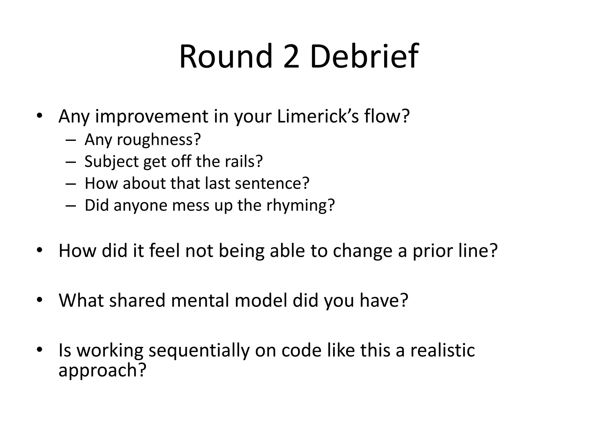 Round 2 Debrief • Any improvement in your Limerick’s flow? – Any roughness? – Subject get off the rails? – How about that last sentence? – Did anyone mess up the rhyming? • How did it feel not being able to change a prior line? • What shared mental model did you have? • Is working sequentially on code like this a realistic approach? 