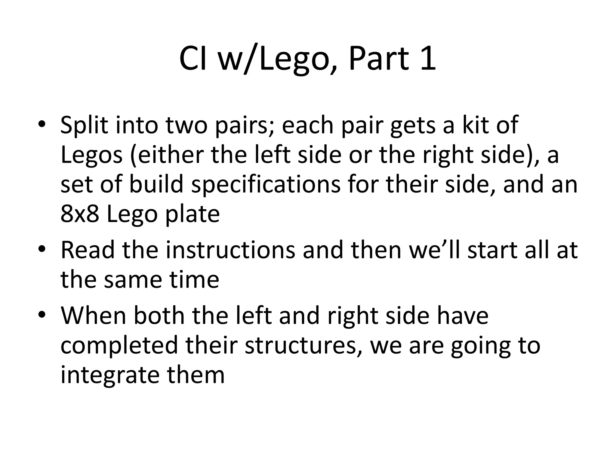 CI w/Lego, Part 1 • Split into two pairs; each pair gets a kit of Legos (either the left side or the right side), a set of build specifications for their side, and an 8x8 Lego plate • Read the instructions and then we’ll start all at the same time • When both the left and right side have completed their structures, we are going to integrate them 
