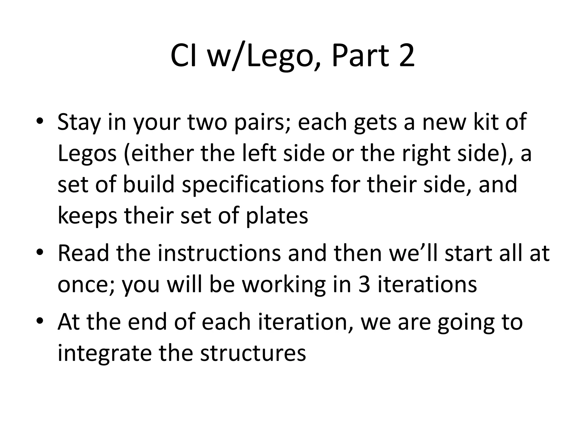 CI w/Lego, Part 2 • Stay in your two pairs; each gets a new kit of Legos (either the left side or the right side), a set of build specifications for their side, and keeps their set of plates • Read the instructions and then we’ll start all at once; you will be working in 3 iterations • At the end of each iteration, we are going to integrate the structures 