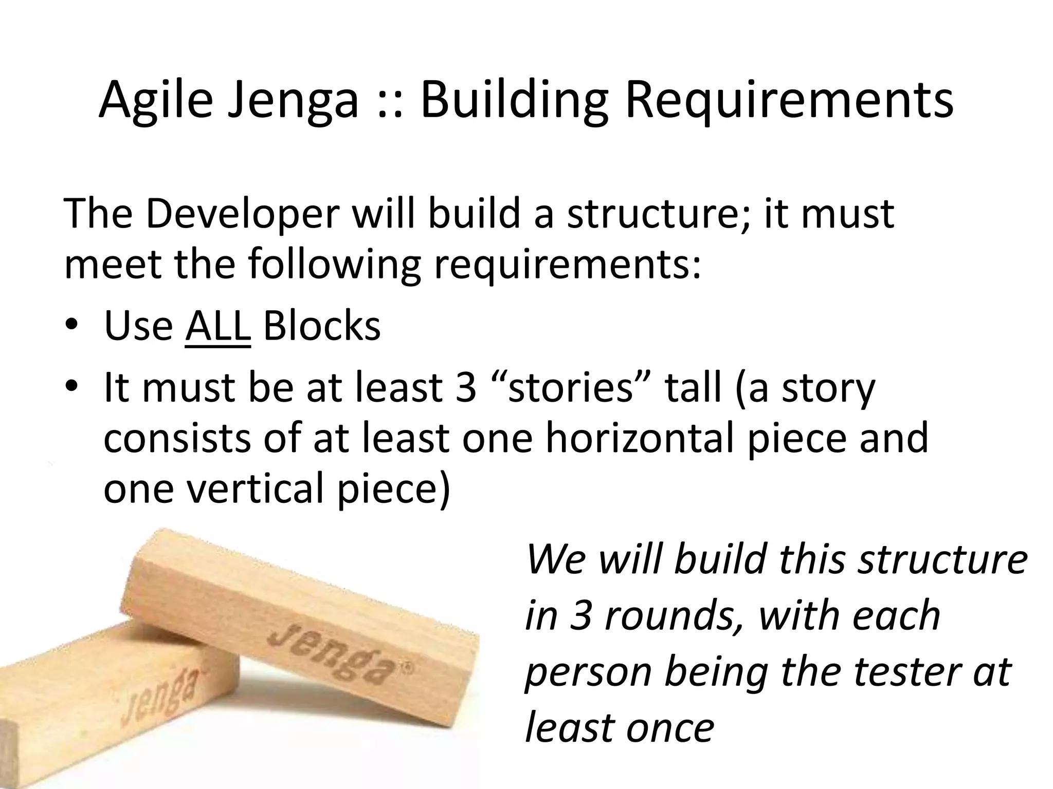 Agile Jenga :: Building Requirements The Developer will build a structure; it must meet the following requirements: • Use ALL Blocks • It must be at least 3 “stories” tall (a story consists of at least one horizontal piece and one vertical piece) We will build this structure in 3 rounds, with each person being the tester at least once 