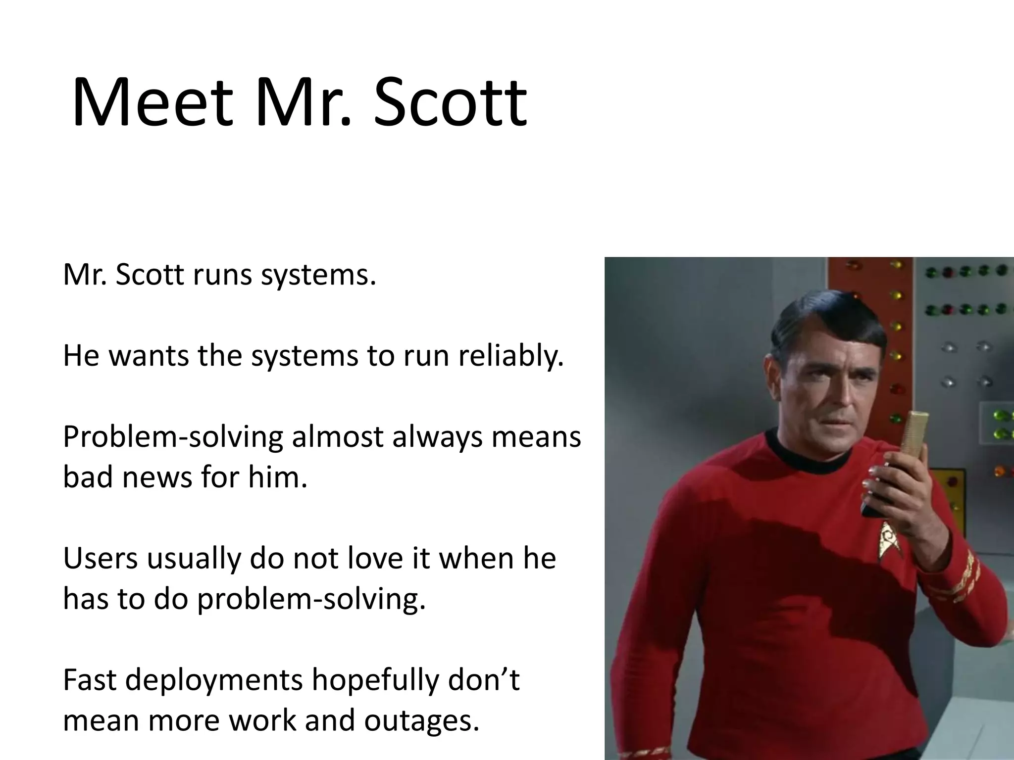 Meet Mr. Scott Mr. Scott runs systems. He wants the systems to run reliably. Problem-solving almost always means bad news for him. Users usually do not love it when he has to do problem-solving. Fast deployments hopefully don’t mean more work and outages. 