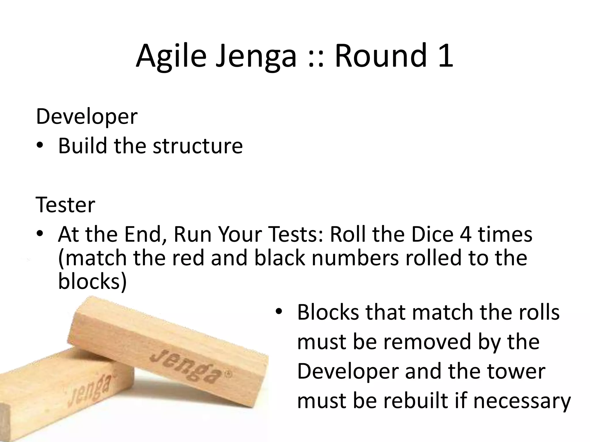 Agile Jenga :: Round 1 Developer • Build the structure Tester • At the End, Run Your Tests: Roll the Dice 4 times (match the red and black numbers rolled to the blocks) • Blocks that match the rolls must be removed by the Developer and the tower must be rebuilt if necessary 