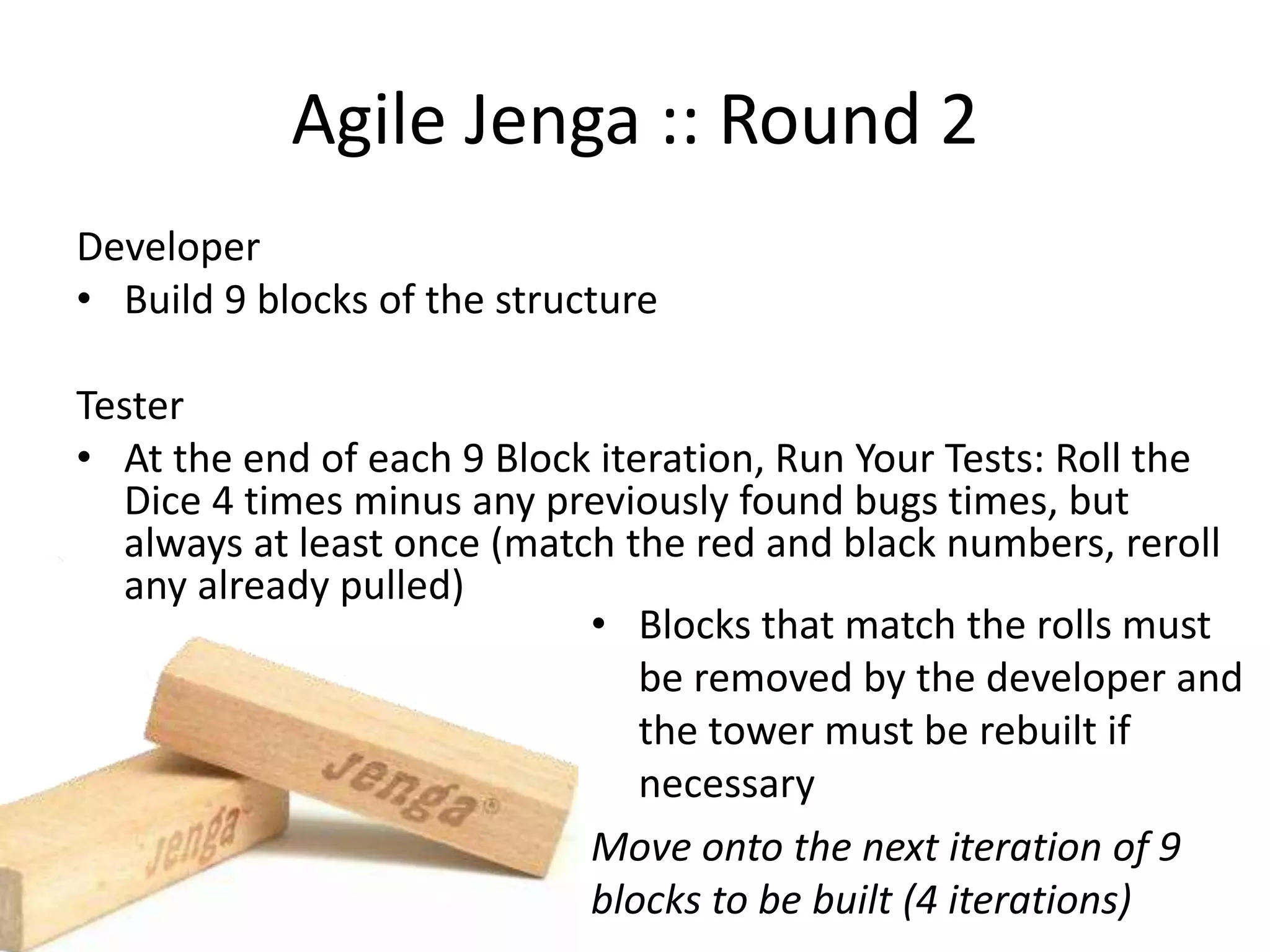 Agile Jenga :: Round 2 Developer • Build 9 blocks of the structure Tester • At the end of each 9 Block iteration, Run Your Tests: Roll the Dice 4 times minus any previously found bugs times, but always at least once (match the red and black numbers, reroll any already pulled) • Blocks that match the rolls must be removed by the developer and the tower must be rebuilt if necessary Move onto the next iteration of 9 blocks to be built (4 iterations) 