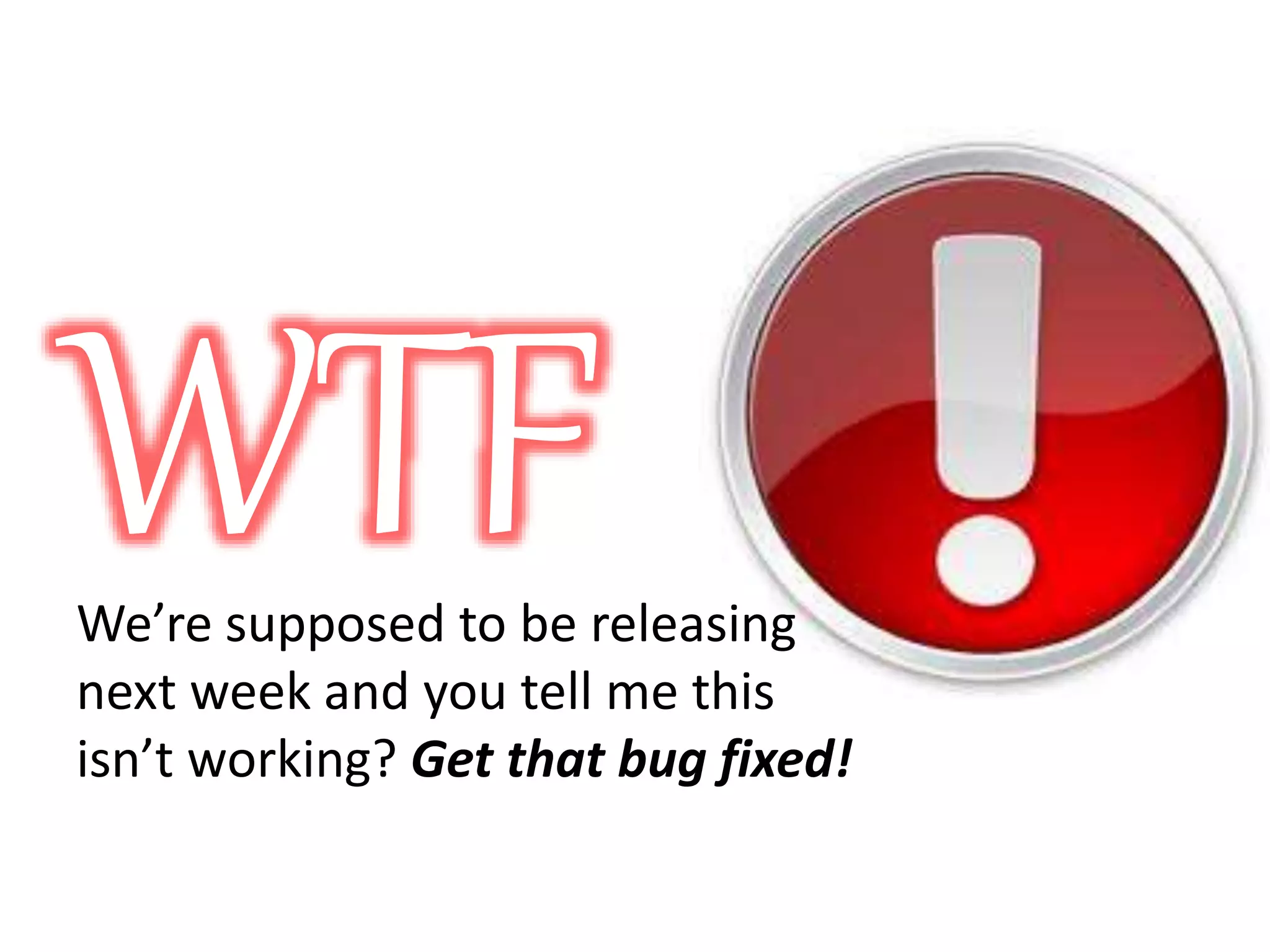 WTF We’re supposed to be releasing next week and you tell me this isn’t working? Get that bug fixed! 