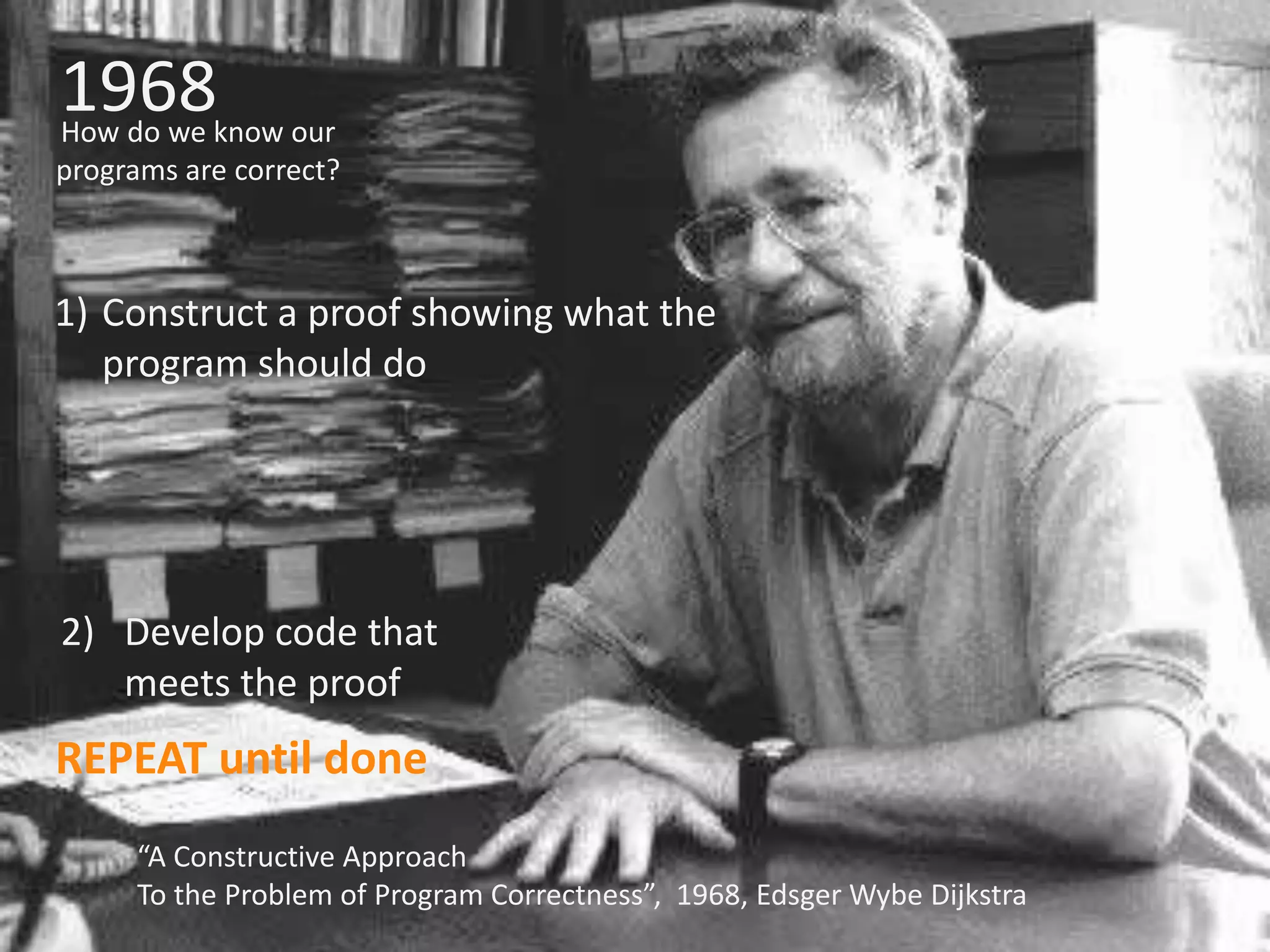 1968 How do we know our programs are correct? 1) Construct a proof showing what the program should do 2) Develop code that meets the proof REPEAT until done “A Constructive Approach To the Problem of Program Correctness”, 1968, EdsgerWybe Dijkstra 