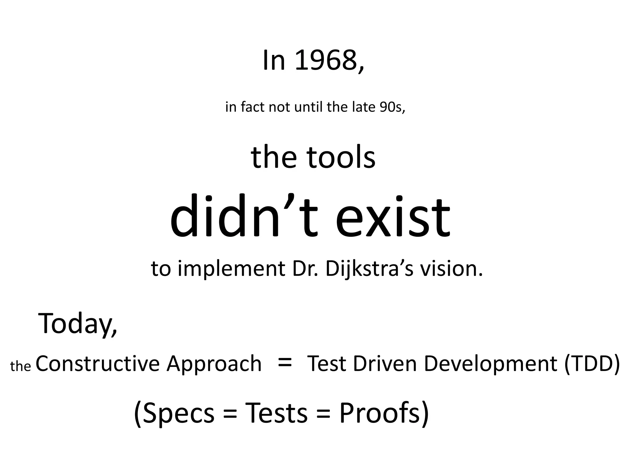 In 1968, in fact not until the late 90s, the tools didn’t exist to implement Dr. Dijkstra’s vision. Today, the Constructive Approach = Test Driven Development (TDD) (Specs = Tests = Proofs) 