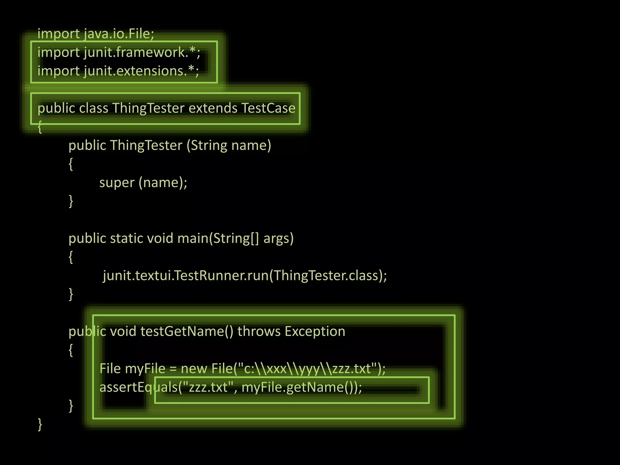 import java.io.File; import junit.framework.*; import junit.extensions.*; public class ThingTester extends TestCase { public ThingTester (String name) { super (name); } public static void main(String[] args) { junit.textui.TestRunner.run(ThingTester.class); } public void testGetName() throws Exception { File myFile = new File("c:xxxyyyzzz.txt"); assertEquals("zzz.txt", myFile.getName()); } } 