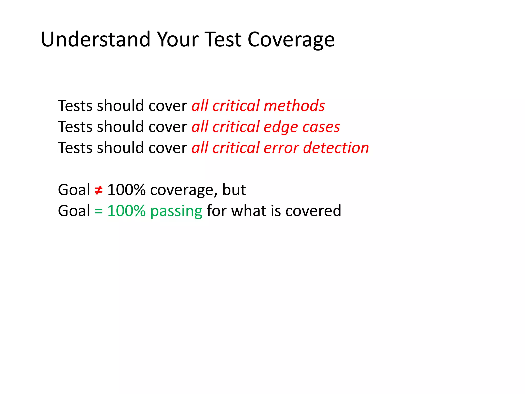Understand Your Test Coverage Tests should cover all critical methods Tests should cover all critical edge cases Tests should cover all critical error detection Goal ≠ 100% coverage, but Goal = 100% passing for what is covered 
