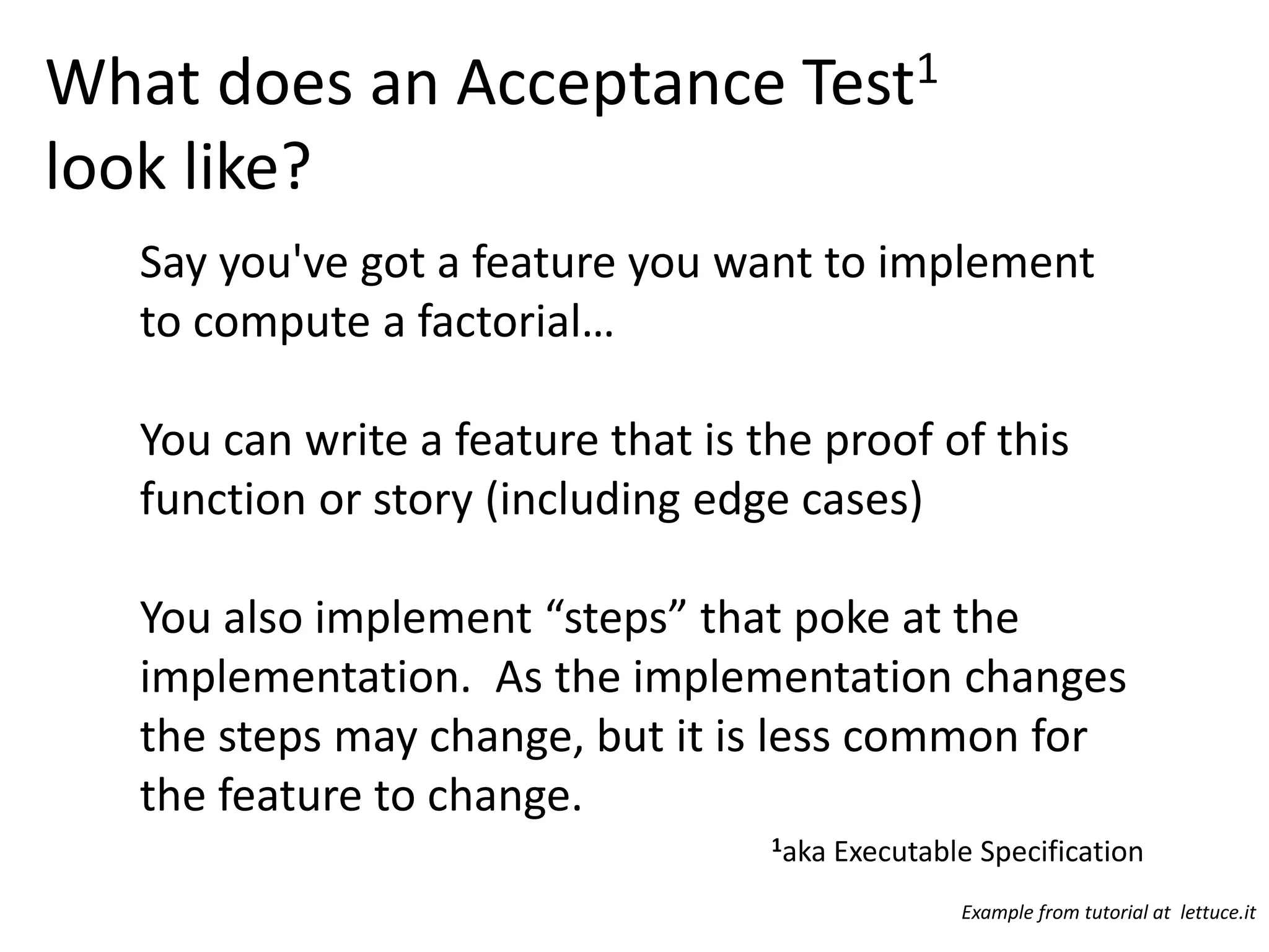 What does an Acceptance Test1 look like? Say you've got a feature you want to implement to compute a factorial… You can write a feature that is the proof of this function or story (including edge cases) You also implement “steps” that poke at the implementation. As the implementation changes the steps may change, but it is less common for the feature to change. 1aka Executable Specification Example from tutorial at lettuce.it 