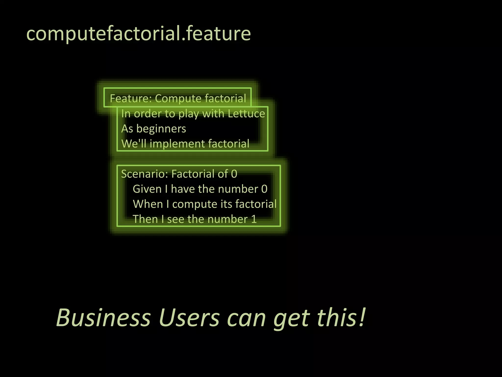 computefactorial.feature Feature: Compute factorial In order to play with Lettuce As beginners We'll implement factorial Scenario: Factorial of 0 Given I have the number 0 When I compute its factorial Then I see the number 1 Business Users can get this! 