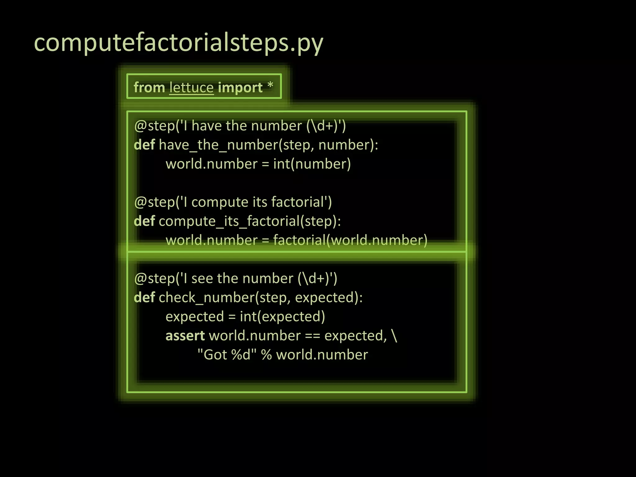computefactorialsteps.py from lettuce import * @step('I have the number (d+)') def have_the_number(step, number): world.number = int(number) @step('I compute its factorial') def compute_its_factorial(step): world.number = factorial(world.number) @step('I see the number (d+)') def check_number(step, expected): expected = int(expected) assert world.number == expected, "Got %d" % world.number 
