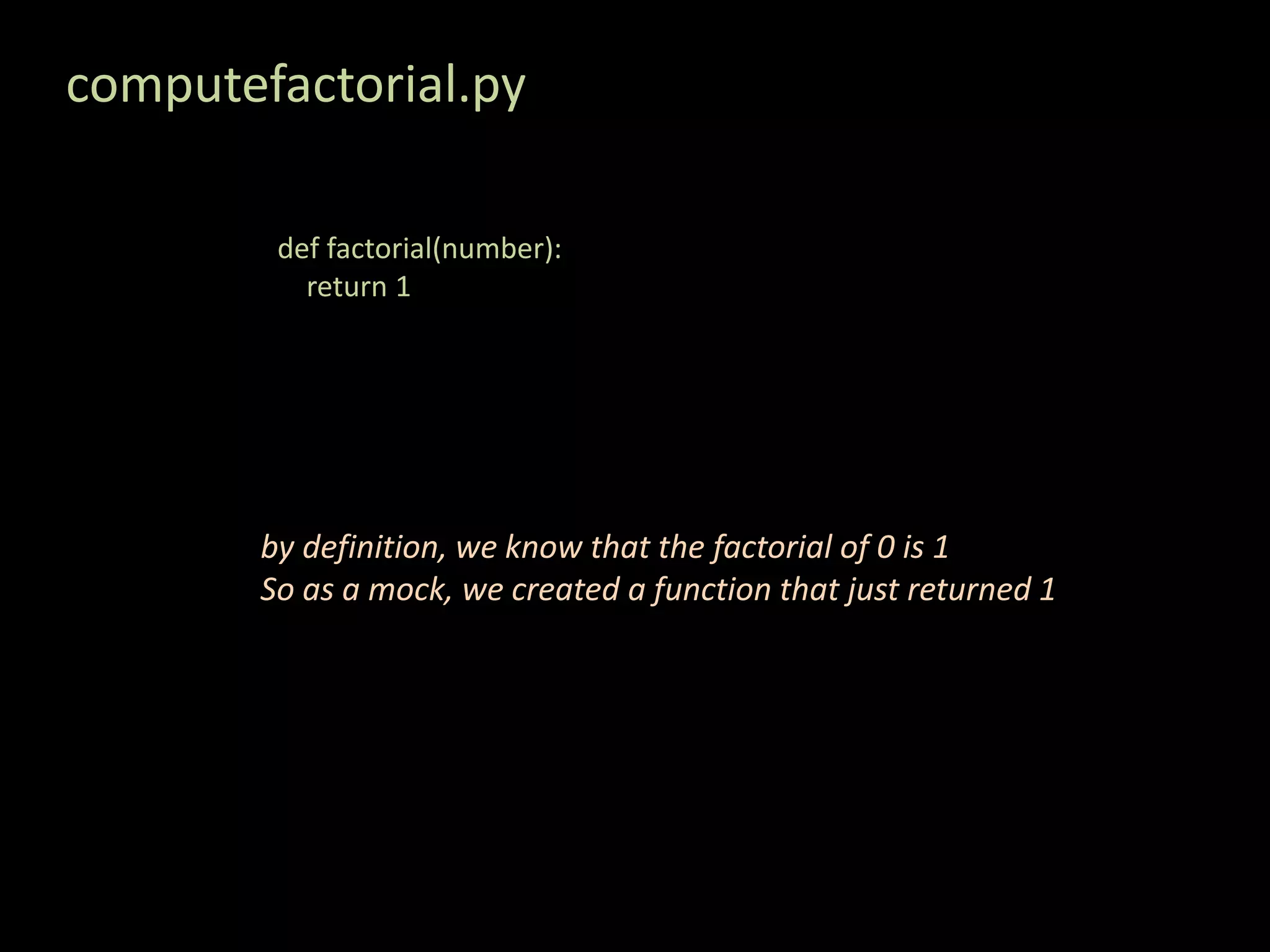 computefactorial.py def factorial(number): return 1 by definition, we know that the factorial of 0 is 1 So as a mock, we created a function that just returned 1 