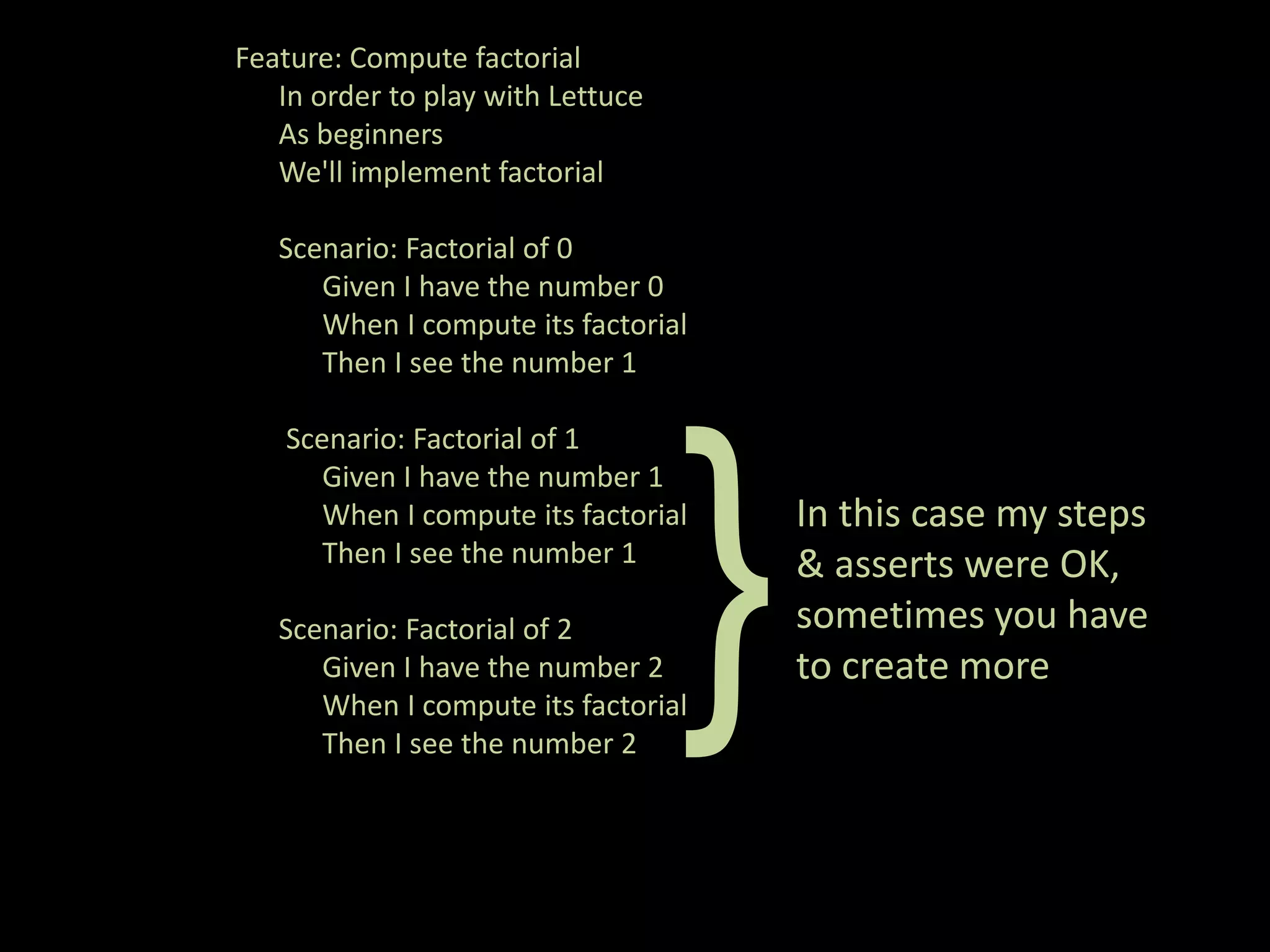 Feature: Compute factorial In order to play with Lettuce As beginners We'll implement factorial Scenario: Factorial of 0 Given I have the number 0 When I compute its factorial Then I see the number 1 Scenario: Factorial of 1 Given I have the number 1 When I compute its factorial In this case my steps Then I see the number 1 }Given I have the number 2 When I compute its factorial Then I see the number 2 Scenario: Factorial of 2 & asserts were OK, sometimes you have to create more 