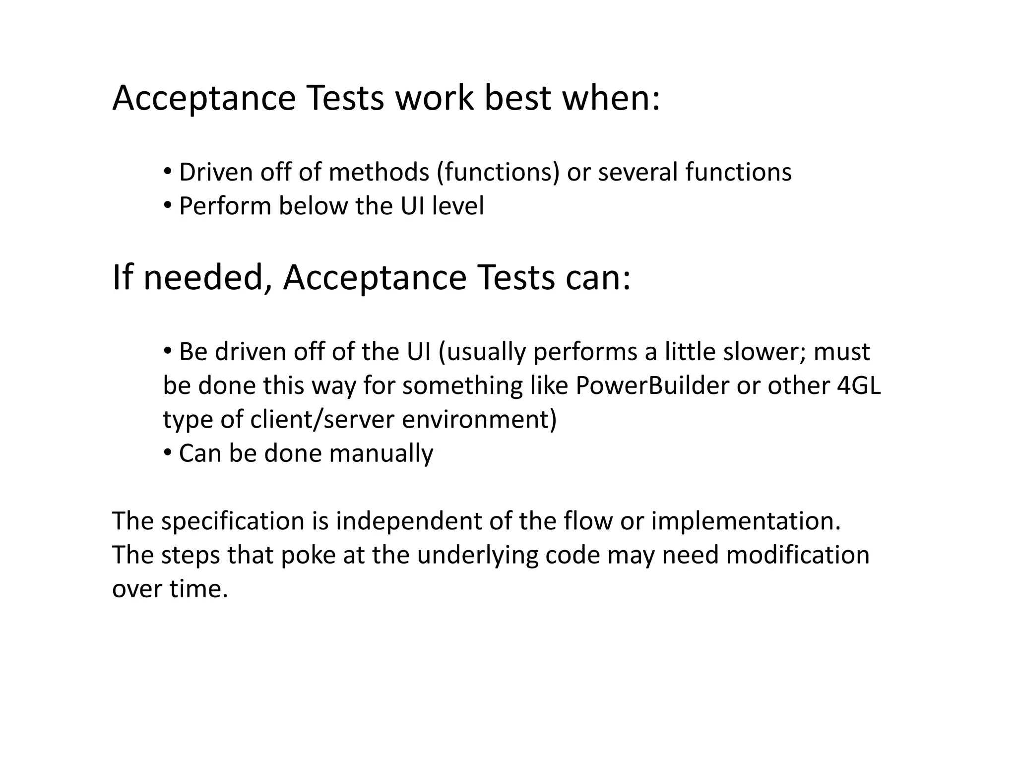Acceptance Tests work best when: • Driven off of methods (functions) or several functions • Perform below the UI level If needed, Acceptance Tests can: • Be driven off of the UI (usually performs a little slower; must be done this way for something like PowerBuilder or other 4GL type of client/server environment) • Can be done manually The specification is independent of the flow or implementation. The steps that poke at the underlying code may need modification over time. 